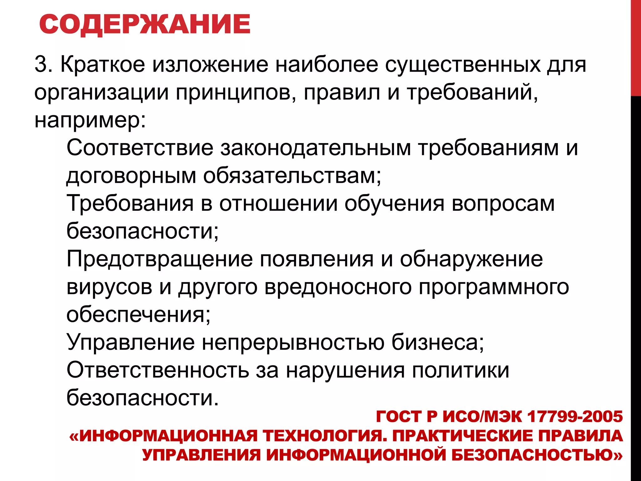 СОДЕРЖАНИЕ
3. Краткое изложение наиболее существенных для
организации принципов, правил и требований,
например:
Соответствие законодательным требованиям и
договорным обязательствам;
Требования в отношении обучения вопросам
безопасности;
Предотвращение появления и обнаружение
вирусов и другого вредоносного программного
обеспечения;
Управление непрерывностью бизнеса;
Ответственность за нарушения политики
безопасности.
ГОСТ Р ИСО/МЭК 17799-2005
«ИНФОРМАЦИОННАЯ ТЕХНОЛОГИЯ. ПРАКТИЧЕСКИЕ ПРАВИЛА
УПРАВЛЕНИЯ ИНФОРМАЦИОННОЙ БЕЗОПАСНОСТЬЮ»
 