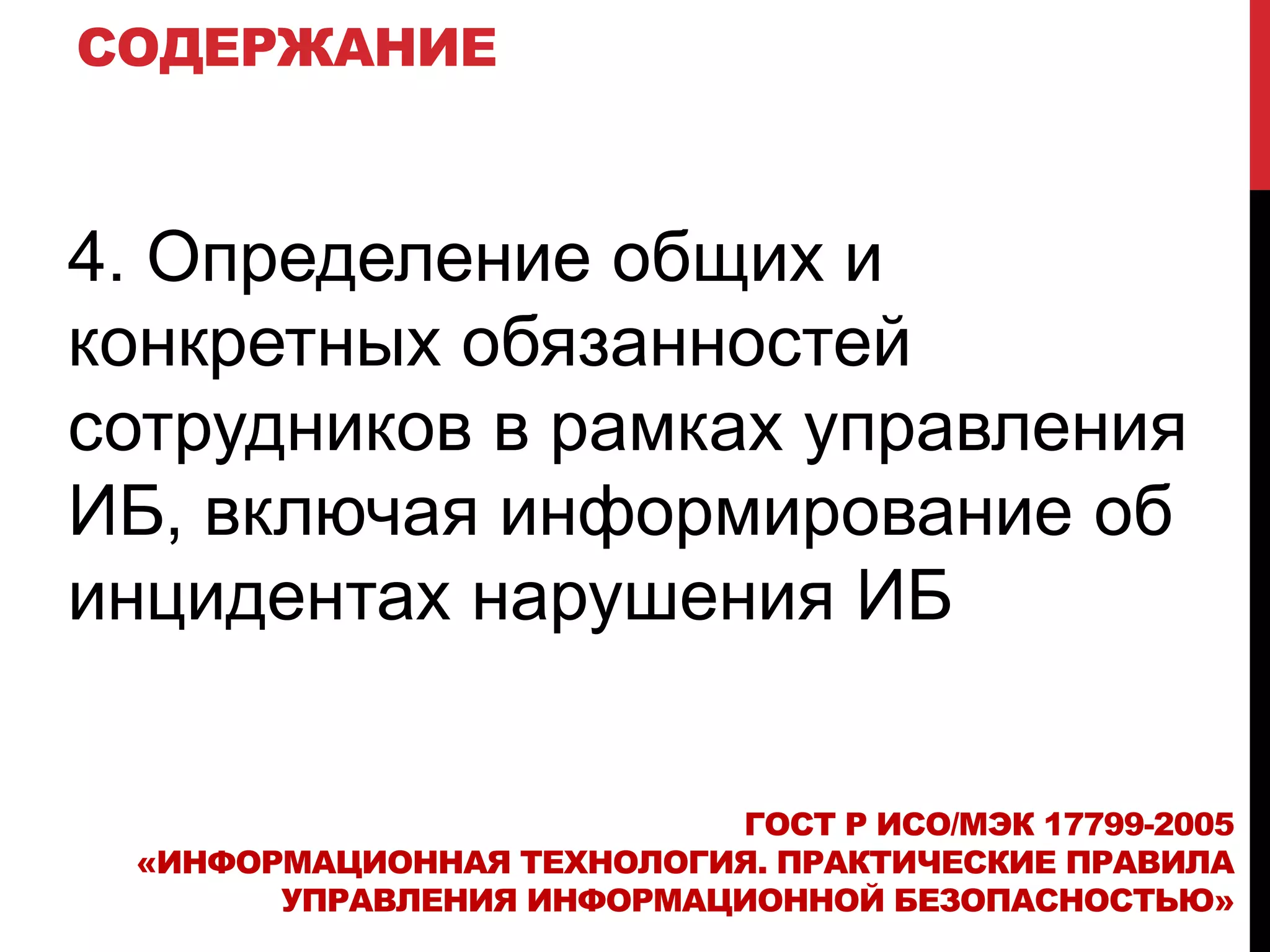 СОДЕРЖАНИЕ
4. Определение общих и
конкретных обязанностей
сотрудников в рамках управления
ИБ, включая информирование об
инцидентах нарушения ИБ
ГОСТ Р ИСО/МЭК 17799-2005
«ИНФОРМАЦИОННАЯ ТЕХНОЛОГИЯ. ПРАКТИЧЕСКИЕ ПРАВИЛА
УПРАВЛЕНИЯ ИНФОРМАЦИОННОЙ БЕЗОПАСНОСТЬЮ»
 