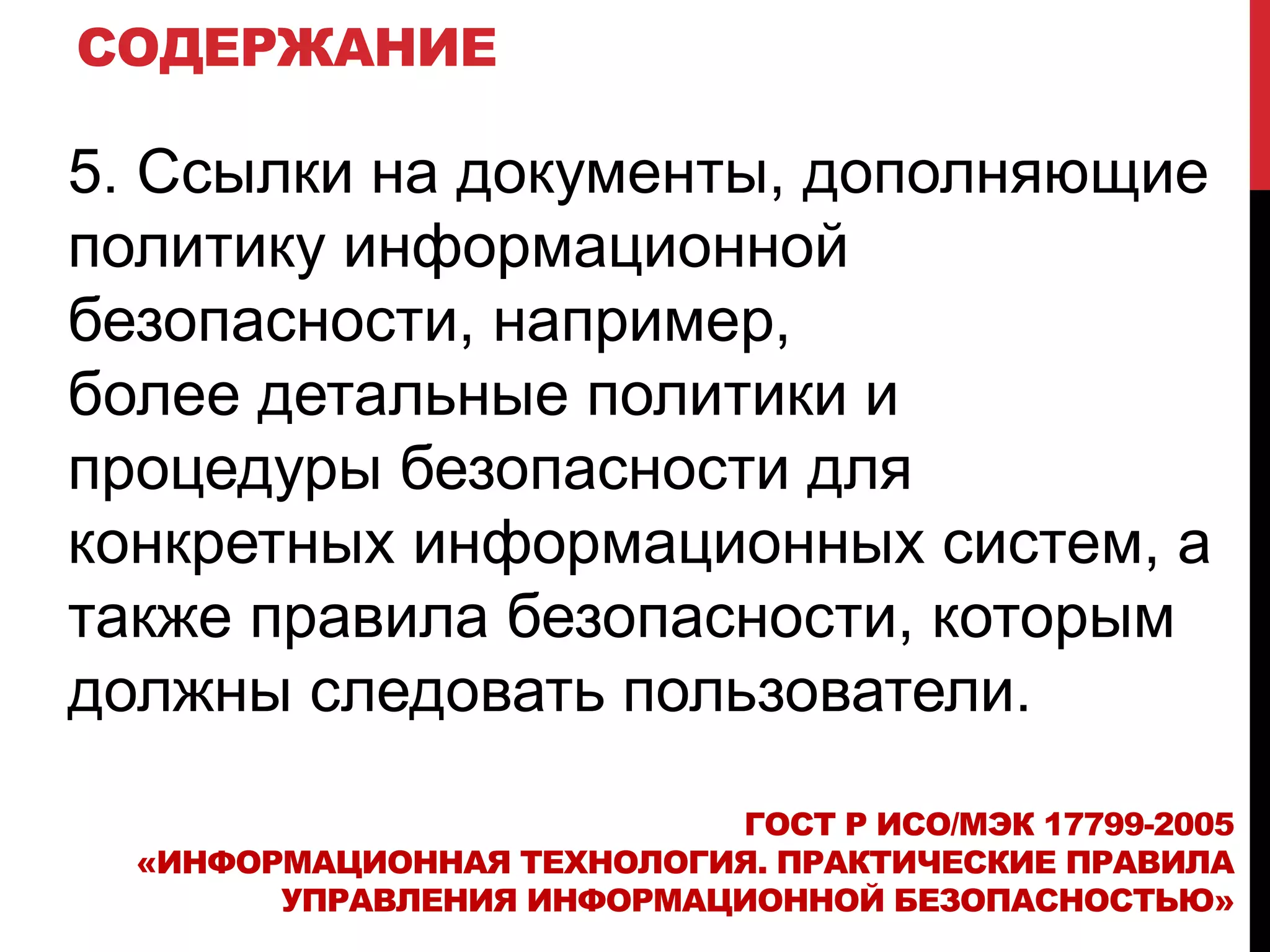 СОДЕРЖАНИЕ
5. Ссылки на документы, дополняющие
политику информационной
безопасности, например,
более детальные политики и
процедуры безопасности для
конкретных информационных систем, а
также правила безопасности, которым
должны следовать пользователи.
ГОСТ Р ИСО/МЭК 17799-2005
«ИНФОРМАЦИОННАЯ ТЕХНОЛОГИЯ. ПРАКТИЧЕСКИЕ ПРАВИЛА
УПРАВЛЕНИЯ ИНФОРМАЦИОННОЙ БЕЗОПАСНОСТЬЮ»
 
