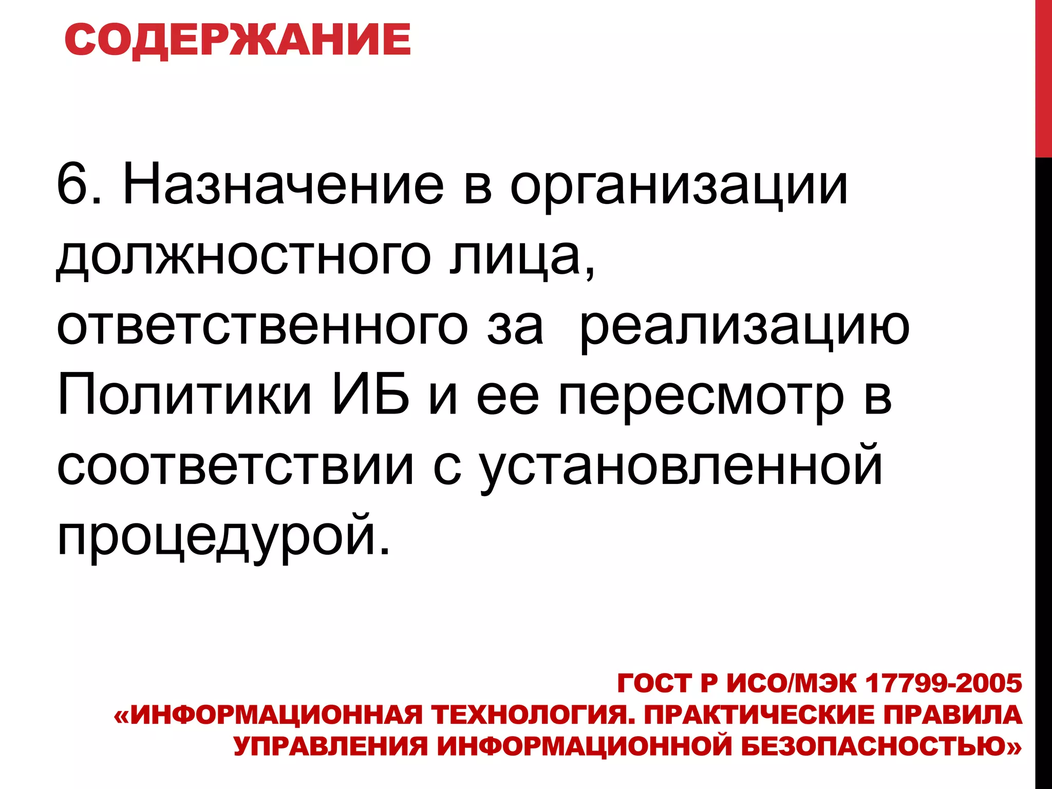 СОДЕРЖАНИЕ
6. Назначение в организации
должностного лица,
ответственного за реализацию
Политики ИБ и ее пересмотр в
соответствии с установленной
процедурой.
ГОСТ Р ИСО/МЭК 17799-2005
«ИНФОРМАЦИОННАЯ ТЕХНОЛОГИЯ. ПРАКТИЧЕСКИЕ ПРАВИЛА
УПРАВЛЕНИЯ ИНФОРМАЦИОННОЙ БЕЗОПАСНОСТЬЮ»
 