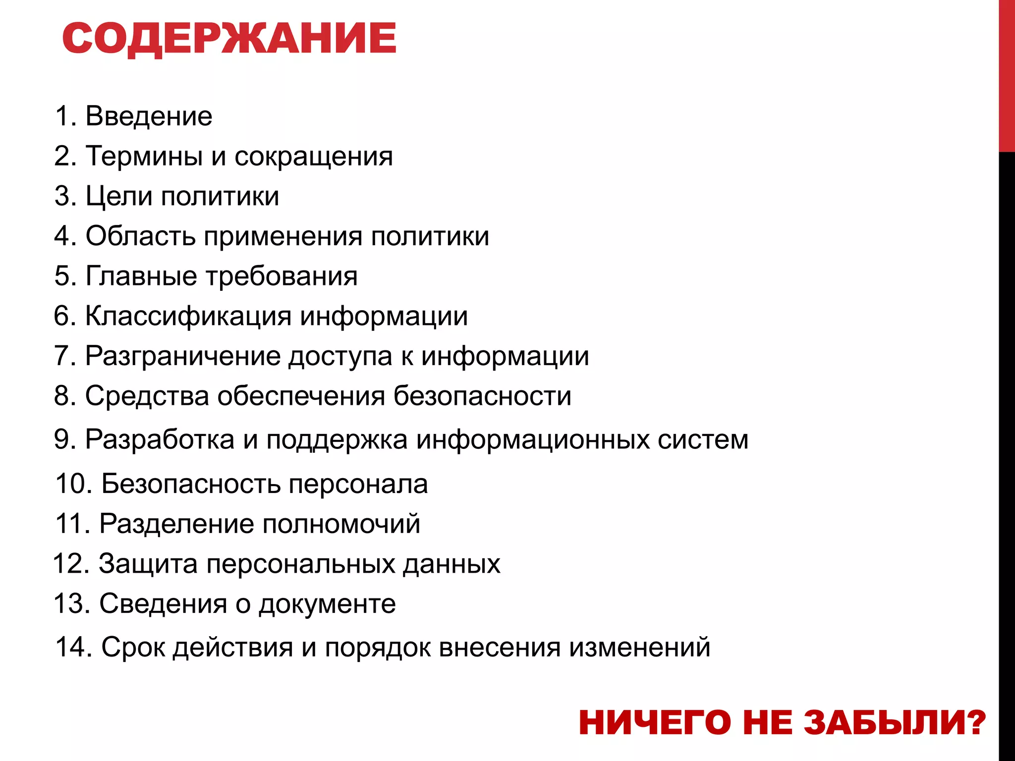 СОДЕРЖАНИЕ
1. Введение
2. Термины и сокращения
3. Цели политики
4. Область применения политики
5. Главные требования
6. Классификация информации
7. Разграничение доступа к информации
8. Средства обеспечения безопасности
9. Разработка и поддержка информационных систем
10. Безопасность персонала
11. Разделение полномочий
12. Защита персональных данных
13. Сведения о документе
14. Срок действия и порядок внесения изменений
НИЧЕГО НЕ ЗАБЫЛИ?
 