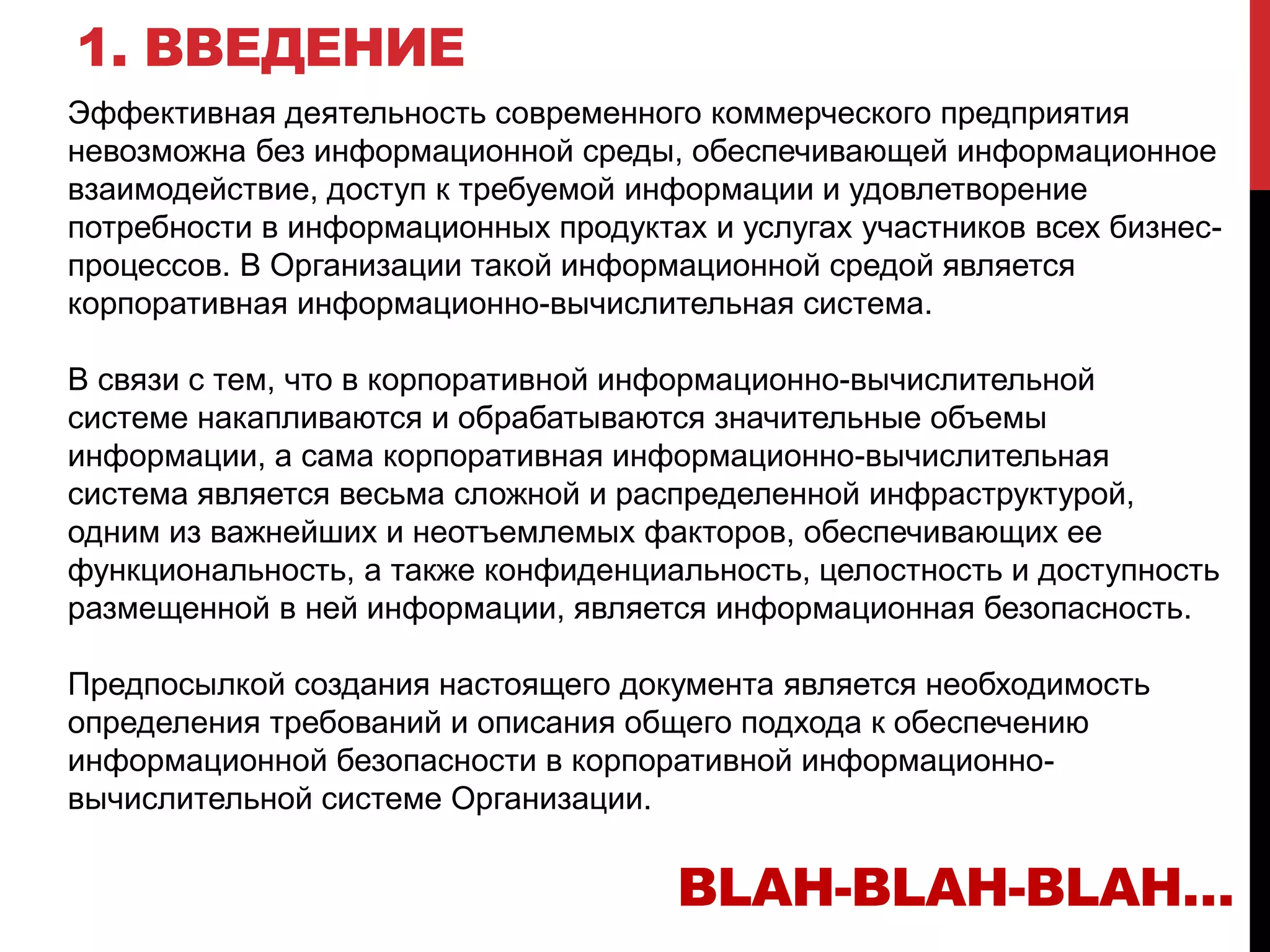 1. ВВЕДЕНИЕ
Эффективная деятельность современного коммерческого предприятия
невозможна без информационной среды, обеспечивающей информационное
взаимодействие, доступ к требуемой информации и удовлетворение
потребности в информационных продуктах и услугах участников всех бизнес-
процессов. В Организации такой информационной средой является
корпоративная информационно-вычислительная система.
В связи с тем, что в корпоративной информационно-вычислительной
системе накапливаются и обрабатываются значительные объемы
информации, а сама корпоративная информационно-вычислительная
система является весьма сложной и распределенной инфраструктурой,
одним из важнейших и неотъемлемых факторов, обеспечивающих ее
функциональность, а также конфиденциальность, целостность и доступность
размещенной в ней информации, является информационная безопасность.
Предпосылкой создания настоящего документа является необходимость
определения требований и описания общего подхода к обеспечению
информационной безопасности в корпоративной информационно-
вычислительной системе Организации.
BLAH-BLAH-BLAH…
 