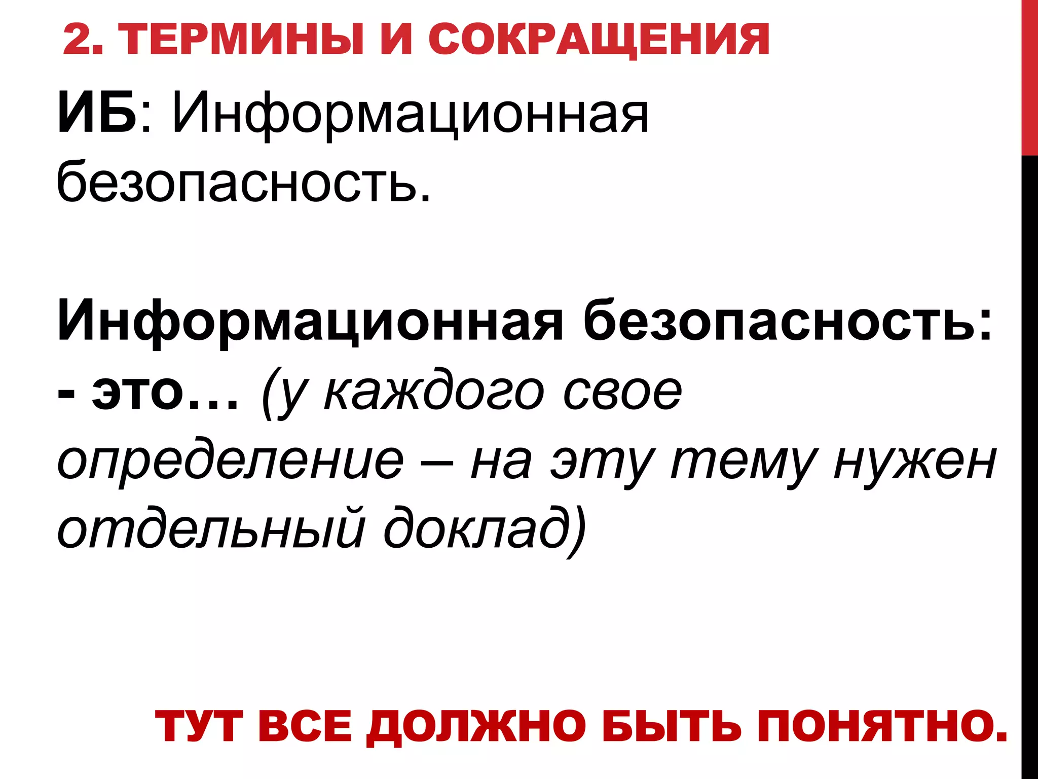2. ТЕРМИНЫ И СОКРАЩЕНИЯ
ИБ: Информационная
безопасность.
Информационная безопасность:
- это… (у каждого свое
определение – на эту тему нужен
отдельный доклад)
ТУТ ВСЕ ДОЛЖНО БЫТЬ ПОНЯТНО.
 