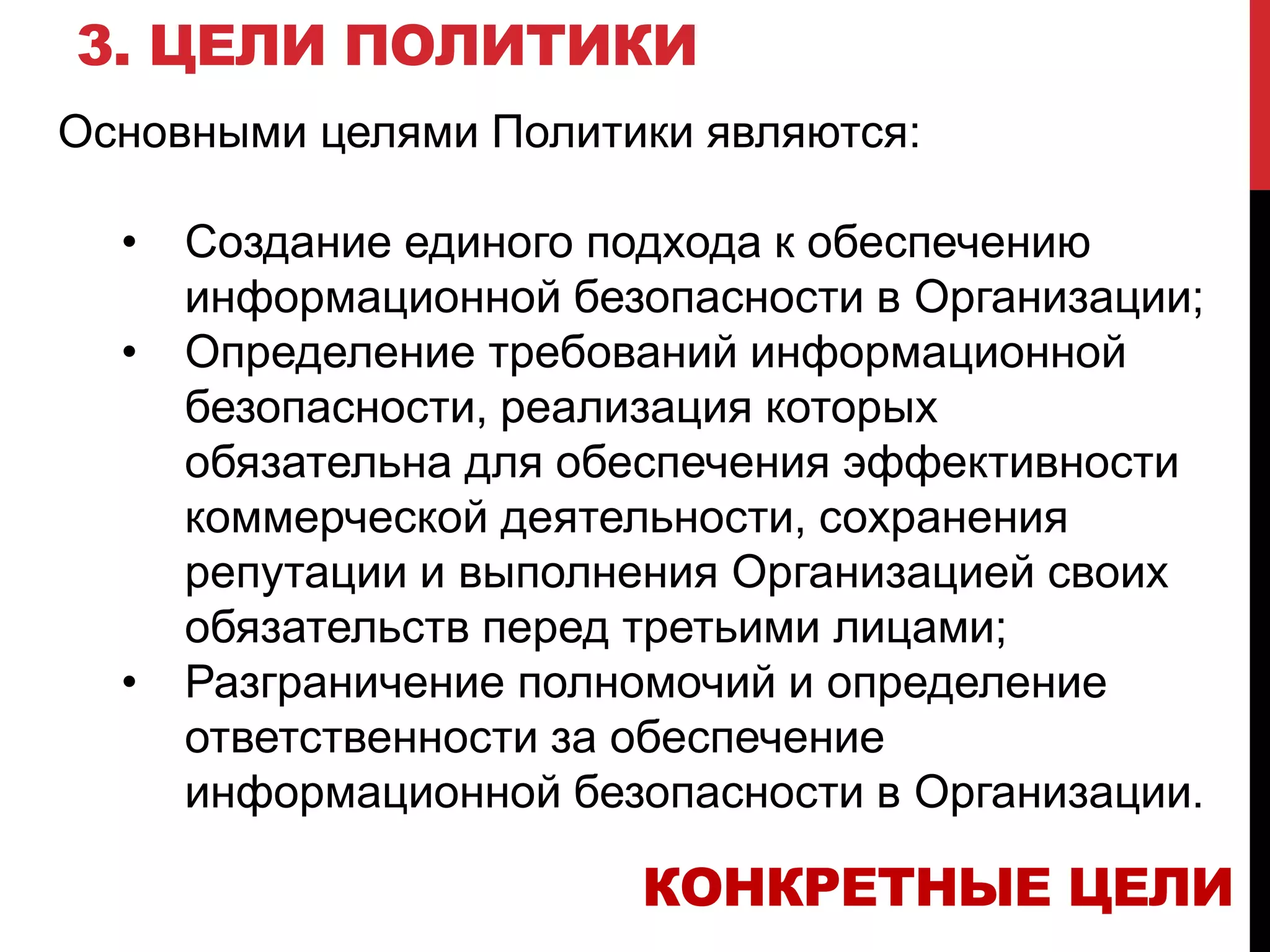 3. ЦЕЛИ ПОЛИТИКИ
Основными целями Политики являются:
• Создание единого подхода к обеспечению
информационной безопасности в Организации;
• Определение требований информационной
безопасности, реализация которых
обязательна для обеспечения эффективности
коммерческой деятельности, сохранения
репутации и выполнения Организацией своих
обязательств перед третьими лицами;
• Разграничение полномочий и определение
ответственности за обеспечение
информационной безопасности в Организации.
КОНКРЕТНЫЕ ЦЕЛИ
 