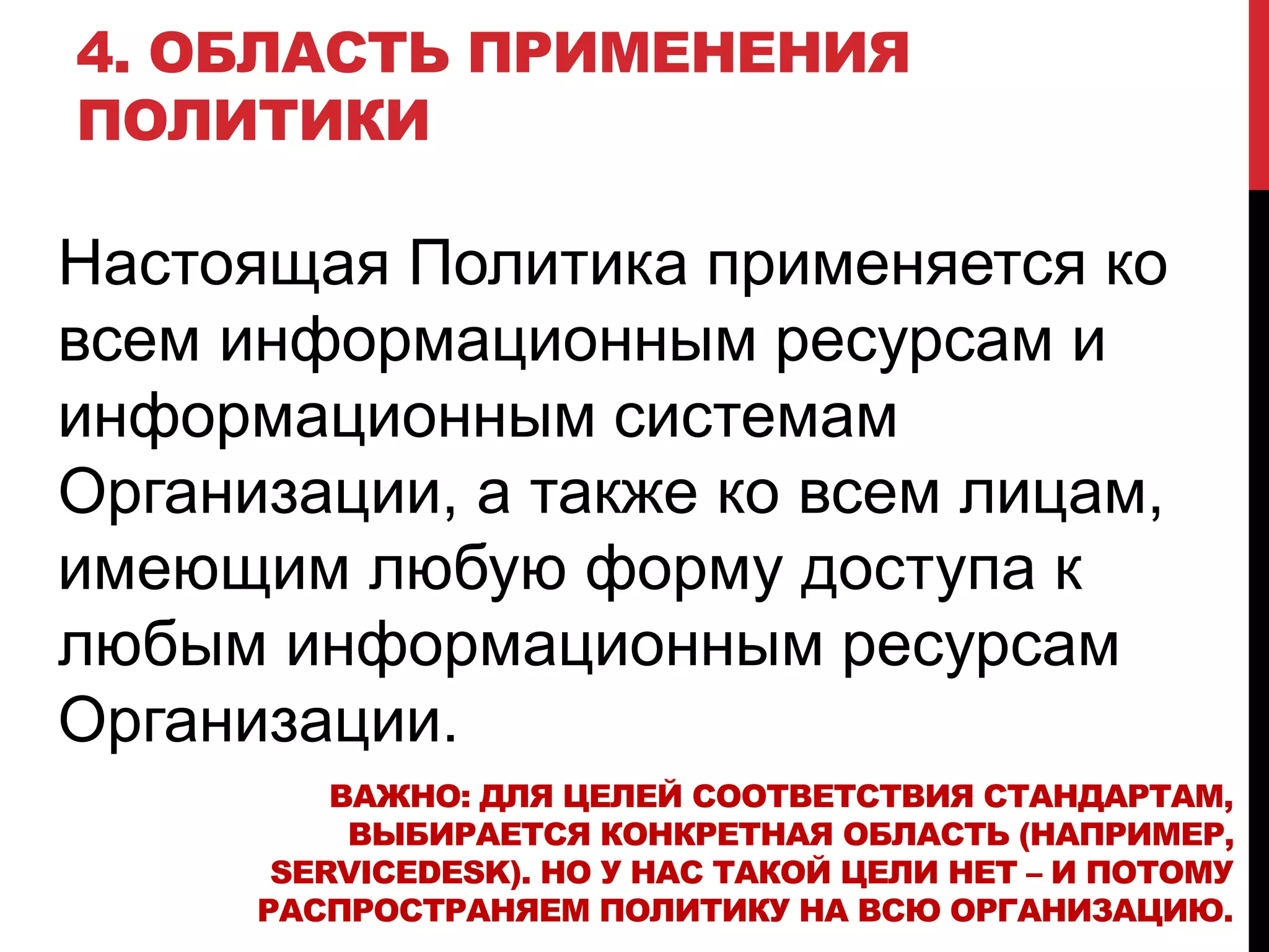 4. ОБЛАСТЬ ПРИМЕНЕНИЯ
ПОЛИТИКИ
Настоящая Политика применяется ко
всем информационным ресурсам и
информационным системам
Организации, а также ко всем лицам,
имеющим любую форму доступа к
любым информационным ресурсам
Организации.
ВАЖНО: ДЛЯ ЦЕЛЕЙ СООТВЕТСТВИЯ СТАНДАРТАМ,
ВЫБИРАЕТСЯ КОНКРЕТНАЯ ОБЛАСТЬ (НАПРИМЕР,
SERVICEDESK). НО У НАС ТАКОЙ ЦЕЛИ НЕТ – И ПОТОМУ
РАСПРОСТРАНЯЕМ ПОЛИТИКУ НА ВСЮ ОРГАНИЗАЦИЮ.
 