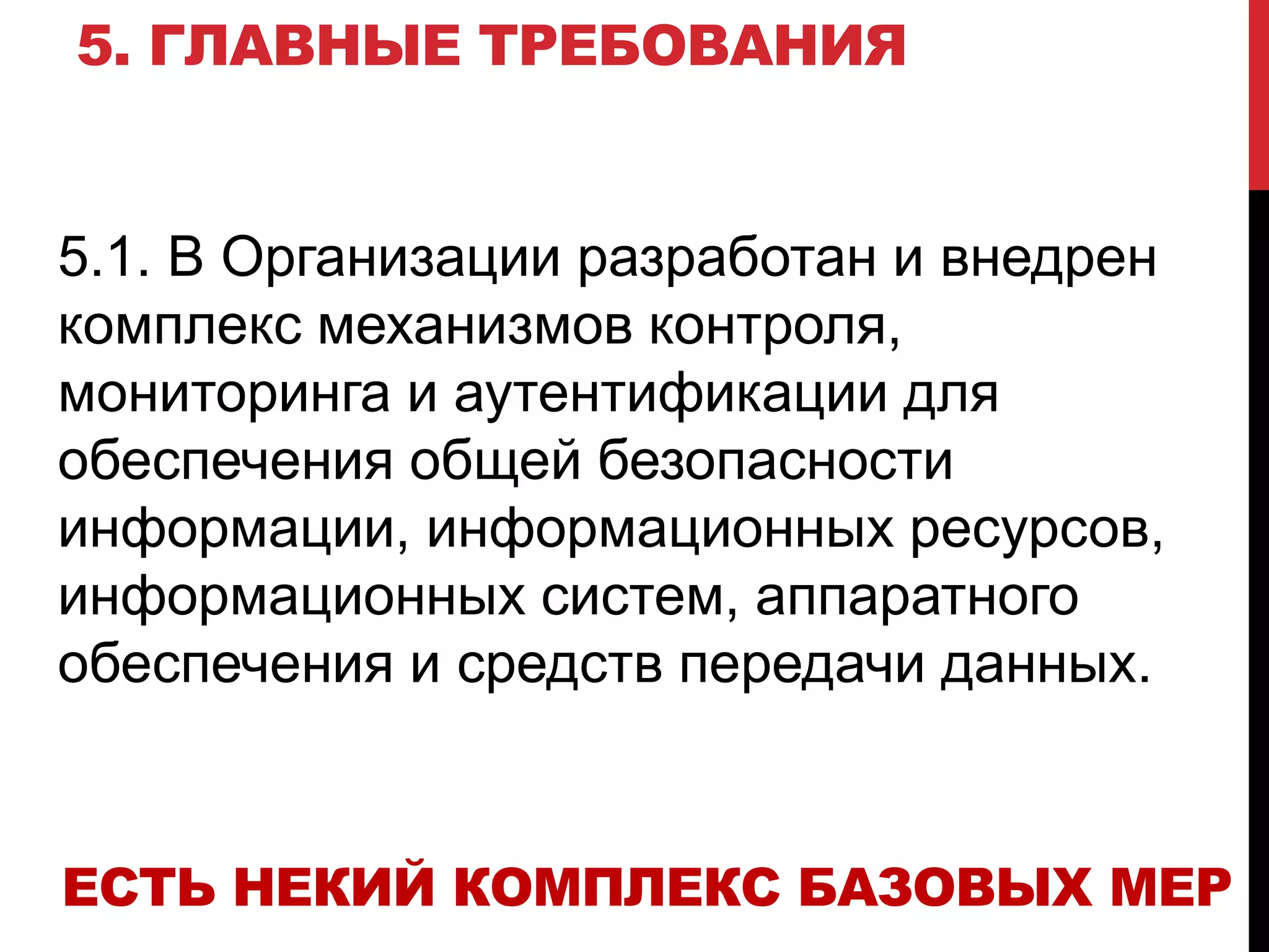 5. ГЛАВНЫЕ ТРЕБОВАНИЯ
5.1. В Организации разработан и внедрен
комплекс механизмов контроля,
мониторинга и аутентификации для
обеспечения общей безопасности
информации, информационных ресурсов,
информационных систем, аппаратного
обеспечения и средств передачи данных.
ЕСТЬ НЕКИЙ КОМПЛЕКС БАЗОВЫХ МЕР
 
