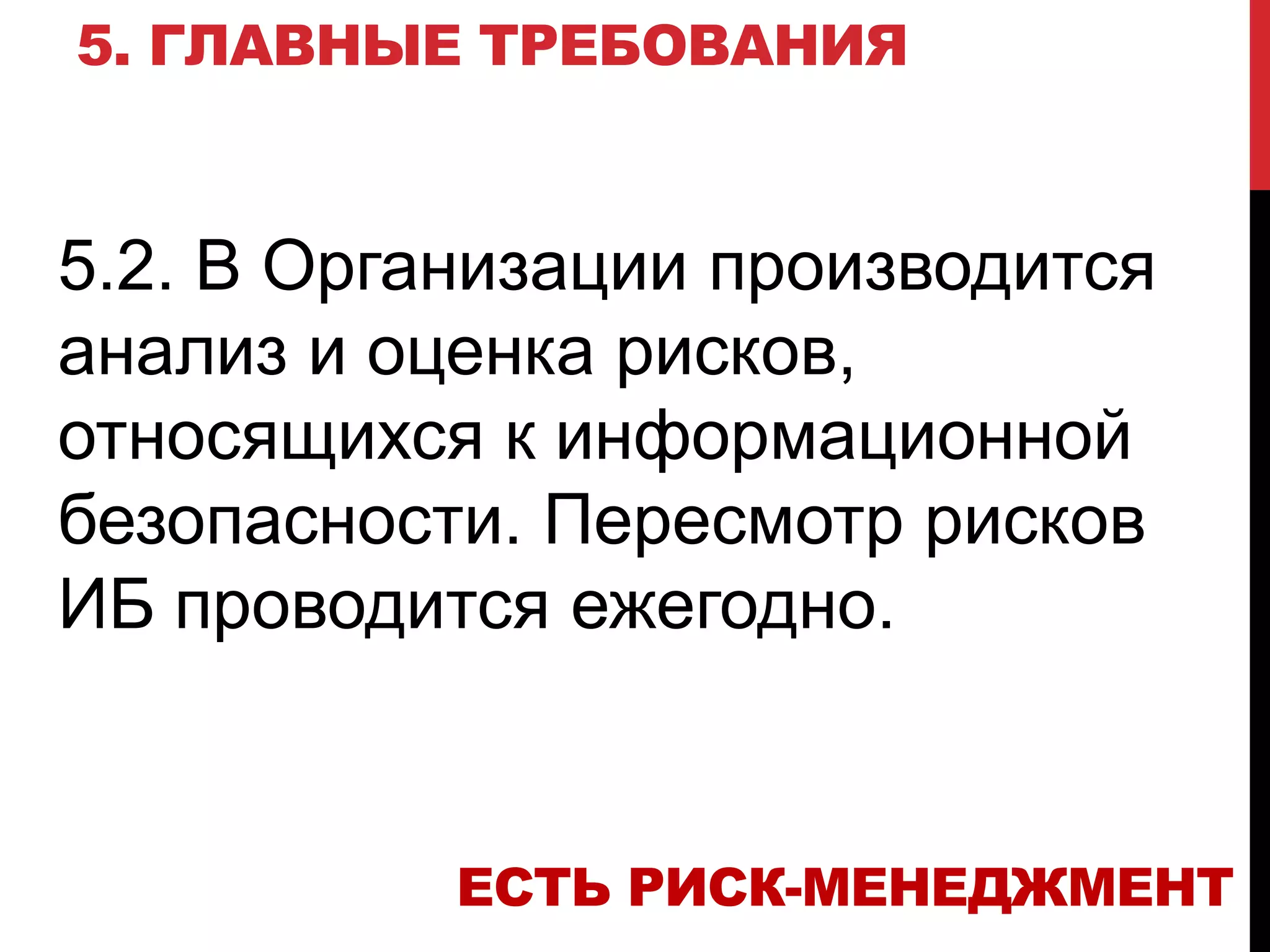 5. ГЛАВНЫЕ ТРЕБОВАНИЯ
5.2. В Организации производится
анализ и оценка рисков,
относящихся к информационной
безопасности. Пересмотр рисков
ИБ проводится ежегодно.
ЕСТЬ РИСК-МЕНЕДЖМЕНТ
 