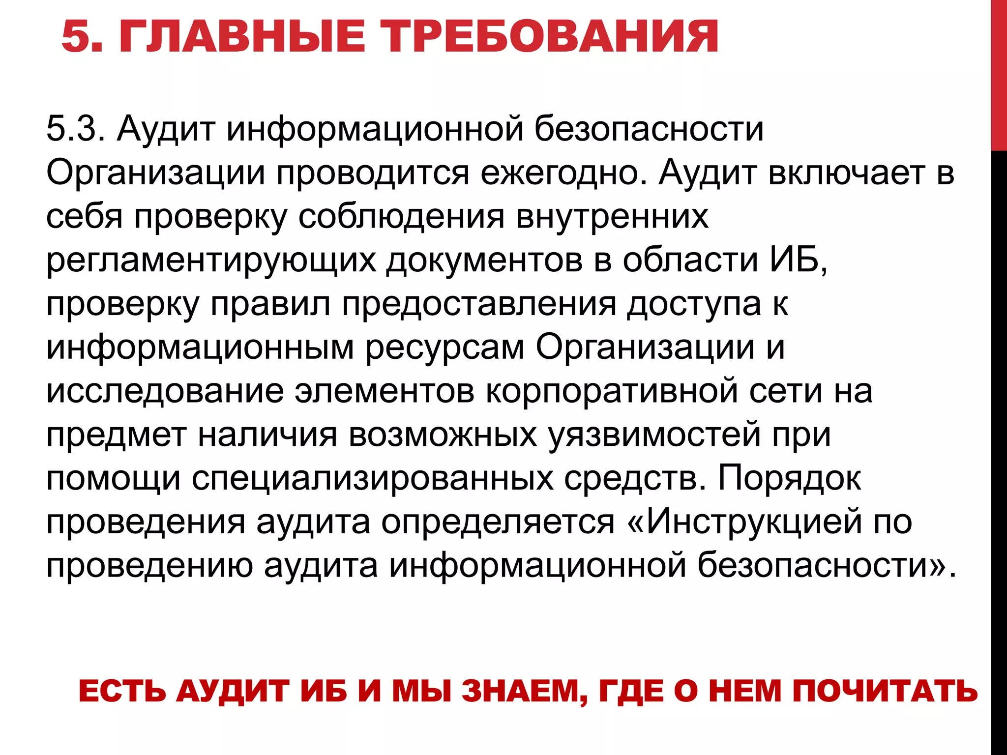 5. ГЛАВНЫЕ ТРЕБОВАНИЯ
5.3. Аудит информационной безопасности
Организации проводится ежегодно. Аудит включает в
себя проверку соблюдения внутренних
регламентирующих документов в области ИБ,
проверку правил предоставления доступа к
информационным ресурсам Организации и
исследование элементов корпоративной сети на
предмет наличия возможных уязвимостей при
помощи специализированных средств. Порядок
проведения аудита определяется «Инструкцией по
проведению аудита информационной безопасности».
ЕСТЬ АУДИТ ИБ И МЫ ЗНАЕМ, ГДЕ О НЕМ ПОЧИТАТЬ
 