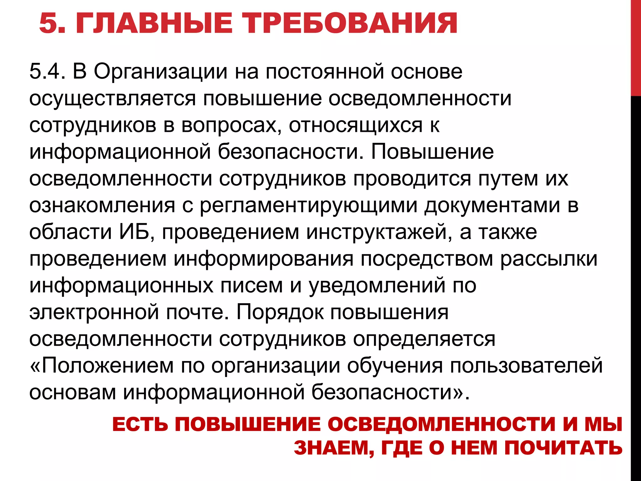 5. ГЛАВНЫЕ ТРЕБОВАНИЯ
5.4. В Организации на постоянной основе
осуществляется повышение осведомленности
сотрудников в вопросах, относящихся к
информационной безопасности. Повышение
осведомленности сотрудников проводится путем их
ознакомления с регламентирующими документами в
области ИБ, проведением инструктажей, а также
проведением информирования посредством рассылки
информационных писем и уведомлений по
электронной почте. Порядок повышения
осведомленности сотрудников определяется
«Положением по организации обучения пользователей
основам информационной безопасности».
ЕСТЬ ПОВЫШЕНИЕ ОСВЕДОМЛЕННОСТИ И МЫ
ЗНАЕМ, ГДЕ О НЕМ ПОЧИТАТЬ
 