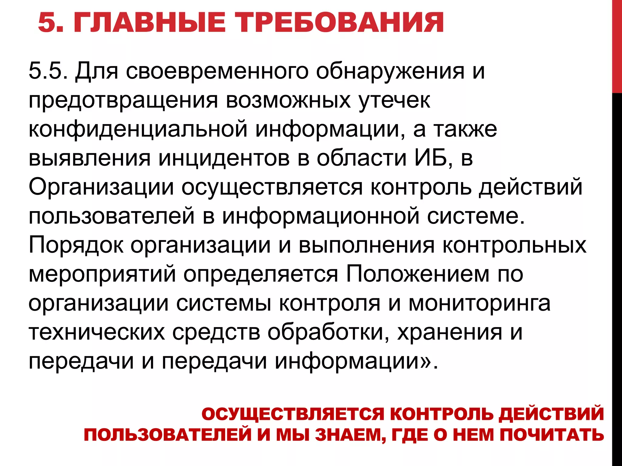 5. ГЛАВНЫЕ ТРЕБОВАНИЯ
5.5. Для своевременного обнаружения и
предотвращения возможных утечек
конфиденциальной информации, а также
выявления инцидентов в области ИБ, в
Организации осуществляется контроль действий
пользователей в информационной системе.
Порядок организации и выполнения контрольных
мероприятий определяется Положением по
организации системы контроля и мониторинга
технических средств обработки, хранения и
передачи и передачи информации».
ОСУЩЕСТВЛЯЕТСЯ КОНТРОЛЬ ДЕЙСТВИЙ
ПОЛЬЗОВАТЕЛЕЙ И МЫ ЗНАЕМ, ГДЕ О НЕМ ПОЧИТАТЬ
 
