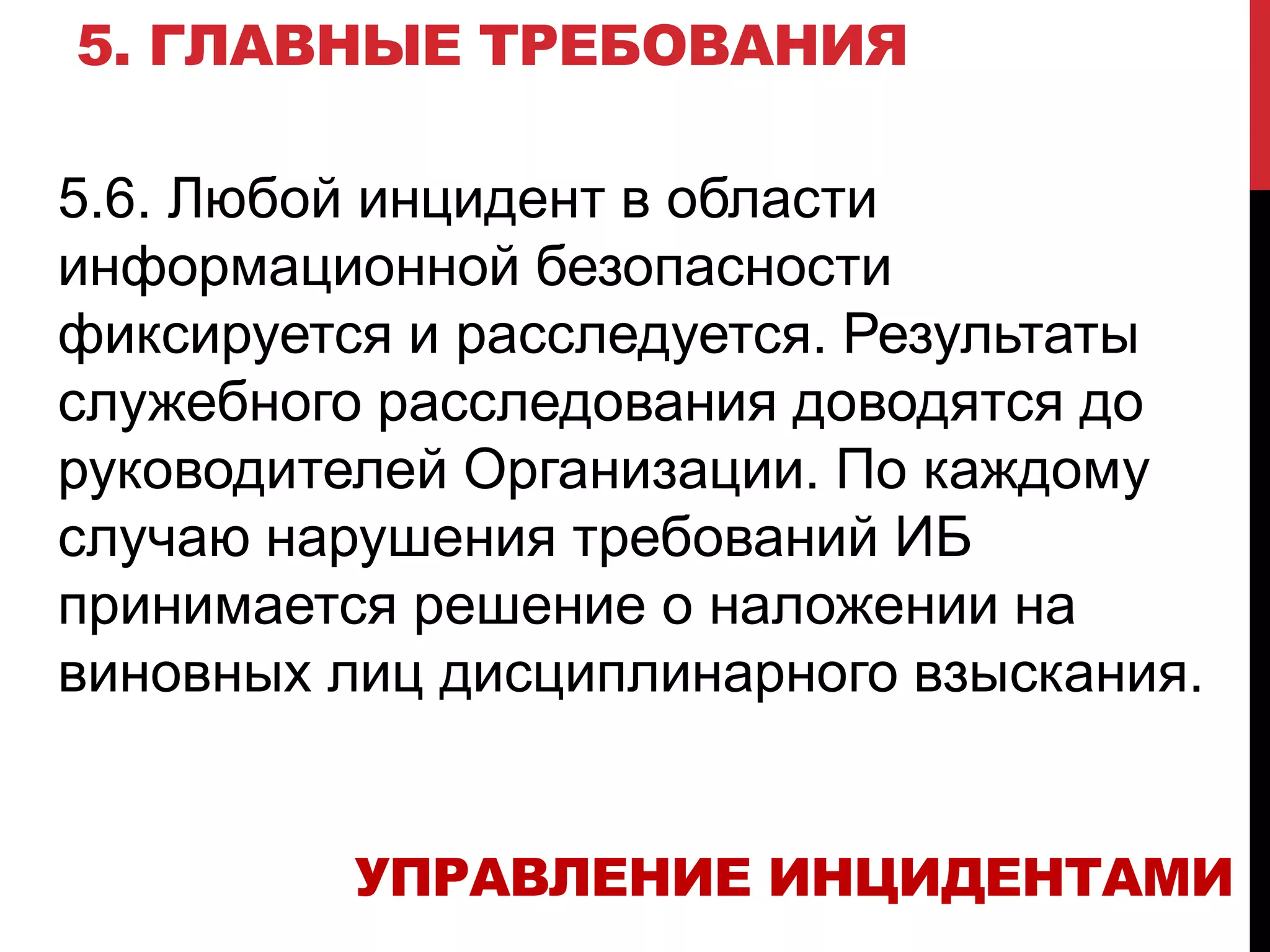 5. ГЛАВНЫЕ ТРЕБОВАНИЯ
5.6. Любой инцидент в области
информационной безопасности
фиксируется и расследуется. Результаты
служебного расследования доводятся до
руководителей Организации. По каждому
случаю нарушения требований ИБ
принимается решение о наложении на
виновных лиц дисциплинарного взыскания.
УПРАВЛЕНИЕ ИНЦИДЕНТАМИ
 