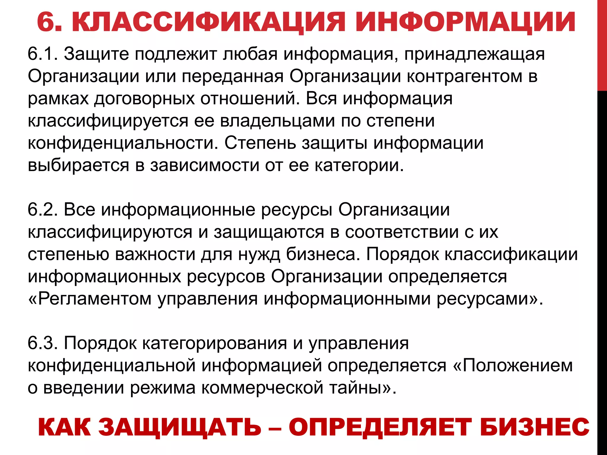 6. КЛАССИФИКАЦИЯ ИНФОРМАЦИИ
6.1. Защите подлежит любая информация, принадлежащая
Организации или переданная Организации контрагентом в
рамках договорных отношений. Вся информация
классифицируется ее владельцами по степени
конфиденциальности. Степень защиты информации
выбирается в зависимости от ее категории.
6.2. Все информационные ресурсы Организации
классифицируются и защищаются в соответствии с их
степенью важности для нужд бизнеса. Порядок классификации
информационных ресурсов Организации определяется
«Регламентом управления информационными ресурсами».
6.3. Порядок категорирования и управления
конфиденциальной информацией определяется «Положением
о введении режима коммерческой тайны».
КАК ЗАЩИЩАТЬ – ОПРЕДЕЛЯЕТ БИЗНЕС
 
