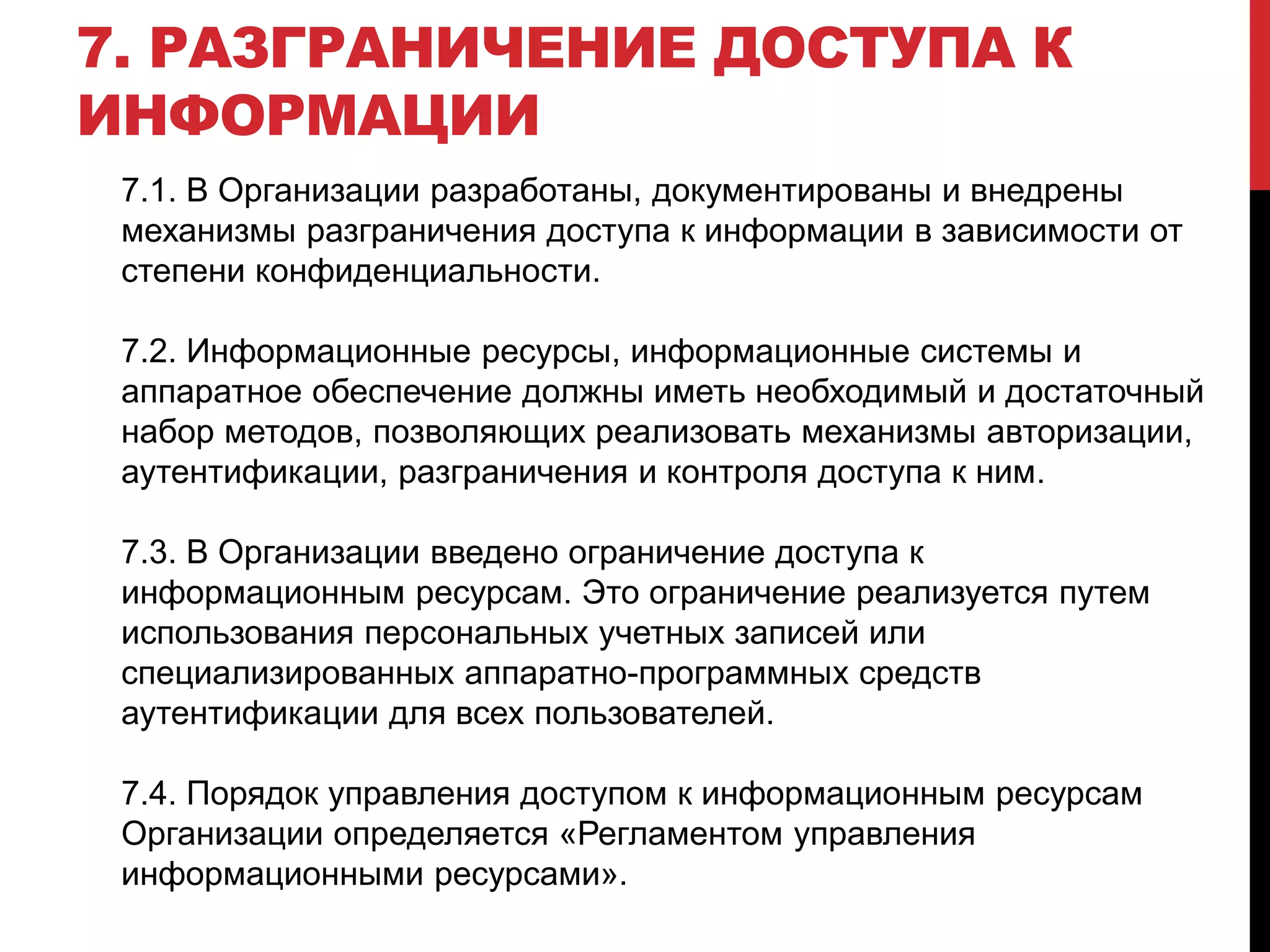 7. РАЗГРАНИЧЕНИЕ ДОСТУПА К
ИНФОРМАЦИИ
7.1. В Организации разработаны, документированы и внедрены
механизмы разграничения доступа к информации в зависимости от
степени конфиденциальности.
7.2. Информационные ресурсы, информационные системы и
аппаратное обеспечение должны иметь необходимый и достаточный
набор методов, позволяющих реализовать механизмы авторизации,
аутентификации, разграничения и контроля доступа к ним.
7.3. В Организации введено ограничение доступа к
информационным ресурсам. Это ограничение реализуется путем
использования персональных учетных записей или
специализированных аппаратно-программных средств
аутентификации для всех пользователей.
7.4. Порядок управления доступом к информационным ресурсам
Организации определяется «Регламентом управления
информационными ресурсами».
 