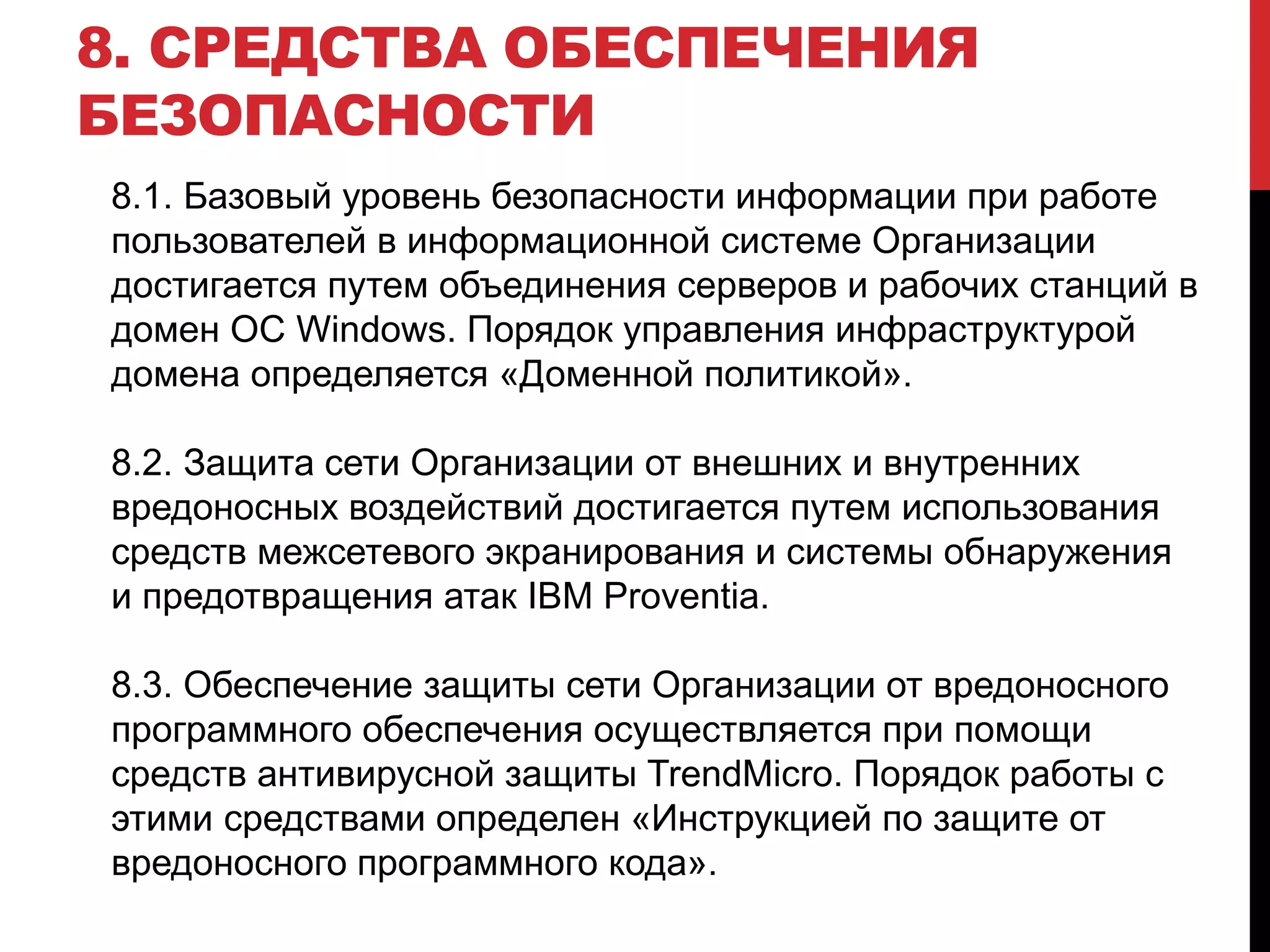 8. СРЕДСТВА ОБЕСПЕЧЕНИЯ
БЕЗОПАСНОСТИ
8.1. Базовый уровень безопасности информации при работе
пользователей в информационной системе Организации
достигается путем объединения серверов и рабочих станций в
домен ОС Windows. Порядок управления инфраструктурой
домена определяется «Доменной политикой».
8.2. Защита сети Организации от внешних и внутренних
вредоносных воздействий достигается путем использования
средств межсетевого экранирования и системы обнаружения
и предотвращения атак IBM Proventia.
8.3. Обеспечение защиты сети Организации от вредоносного
программного обеспечения осуществляется при помощи
средств антивирусной защиты TrendMicro. Порядок работы с
этими средствами определен «Инструкцией по защите от
вредоносного программного кода».
 