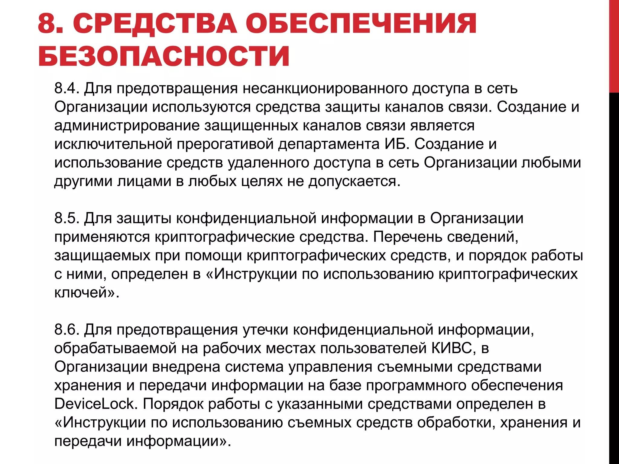 8. СРЕДСТВА ОБЕСПЕЧЕНИЯ
БЕЗОПАСНОСТИ
8.4. Для предотвращения несанкционированного доступа в сеть
Организации используются средства защиты каналов связи. Создание и
администрирование защищенных каналов связи является
исключительной прерогативой департамента ИБ. Создание и
использование средств удаленного доступа в сеть Организации любыми
другими лицами в любых целях не допускается.
8.5. Для защиты конфиденциальной информации в Организации
применяются криптографические средства. Перечень сведений,
защищаемых при помощи криптографических средств, и порядок работы
с ними, определен в «Инструкции по использованию криптографических
ключей».
8.6. Для предотвращения утечки конфиденциальной информации,
обрабатываемой на рабочих местах пользователей КИВС, в
Организации внедрена система управления съемными средствами
хранения и передачи информации на базе программного обеспечения
DeviceLock. Порядок работы с указанными средствами определен в
«Инструкции по использованию съемных средств обработки, хранения и
передачи информации».
 