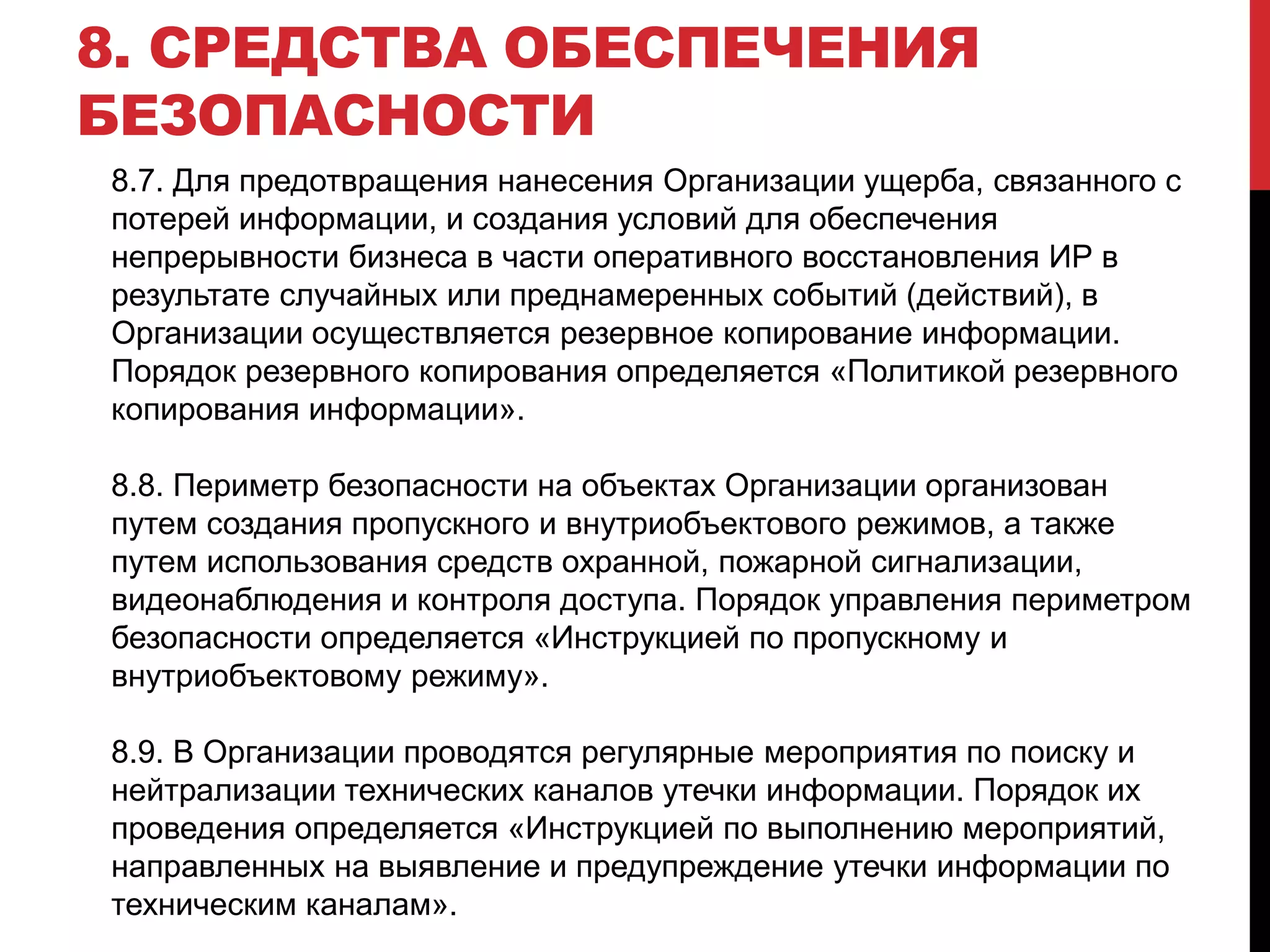 8.7. Для предотвращения нанесения Организации ущерба, связанного с
потерей информации, и создания условий для обеспечения
непрерывности бизнеса в части оперативного восстановления ИР в
результате случайных или преднамеренных событий (действий), в
Организации осуществляется резервное копирование информации.
Порядок резервного копирования определяется «Политикой резервного
копирования информации».
8.8. Периметр безопасности на объектах Организации организован
путем создания пропускного и внутриобъектового режимов, а также
путем использования средств охранной, пожарной сигнализации,
видеонаблюдения и контроля доступа. Порядок управления периметром
безопасности определяется «Инструкцией по пропускному и
внутриобъектовому режиму».
8.9. В Организации проводятся регулярные мероприятия по поиску и
нейтрализации технических каналов утечки информации. Порядок их
проведения определяется «Инструкцией по выполнению мероприятий,
направленных на выявление и предупреждение утечки информации по
техническим каналам».
8. СРЕДСТВА ОБЕСПЕЧЕНИЯ
БЕЗОПАСНОСТИ
 