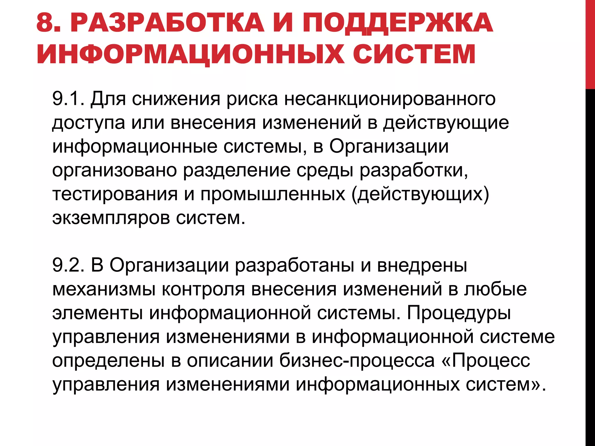 9.1. Для снижения риска несанкционированного
доступа или внесения изменений в действующие
информационные системы, в Организации
организовано разделение среды разработки,
тестирования и промышленных (действующих)
экземпляров систем.
9.2. В Организации разработаны и внедрены
механизмы контроля внесения изменений в любые
элементы информационной системы. Процедуры
управления изменениями в информационной системе
определены в описании бизнес-процесса «Процесс
управления изменениями информационных систем».
8. РАЗРАБОТКА И ПОДДЕРЖКА
ИНФОРМАЦИОННЫХ СИСТЕМ
 