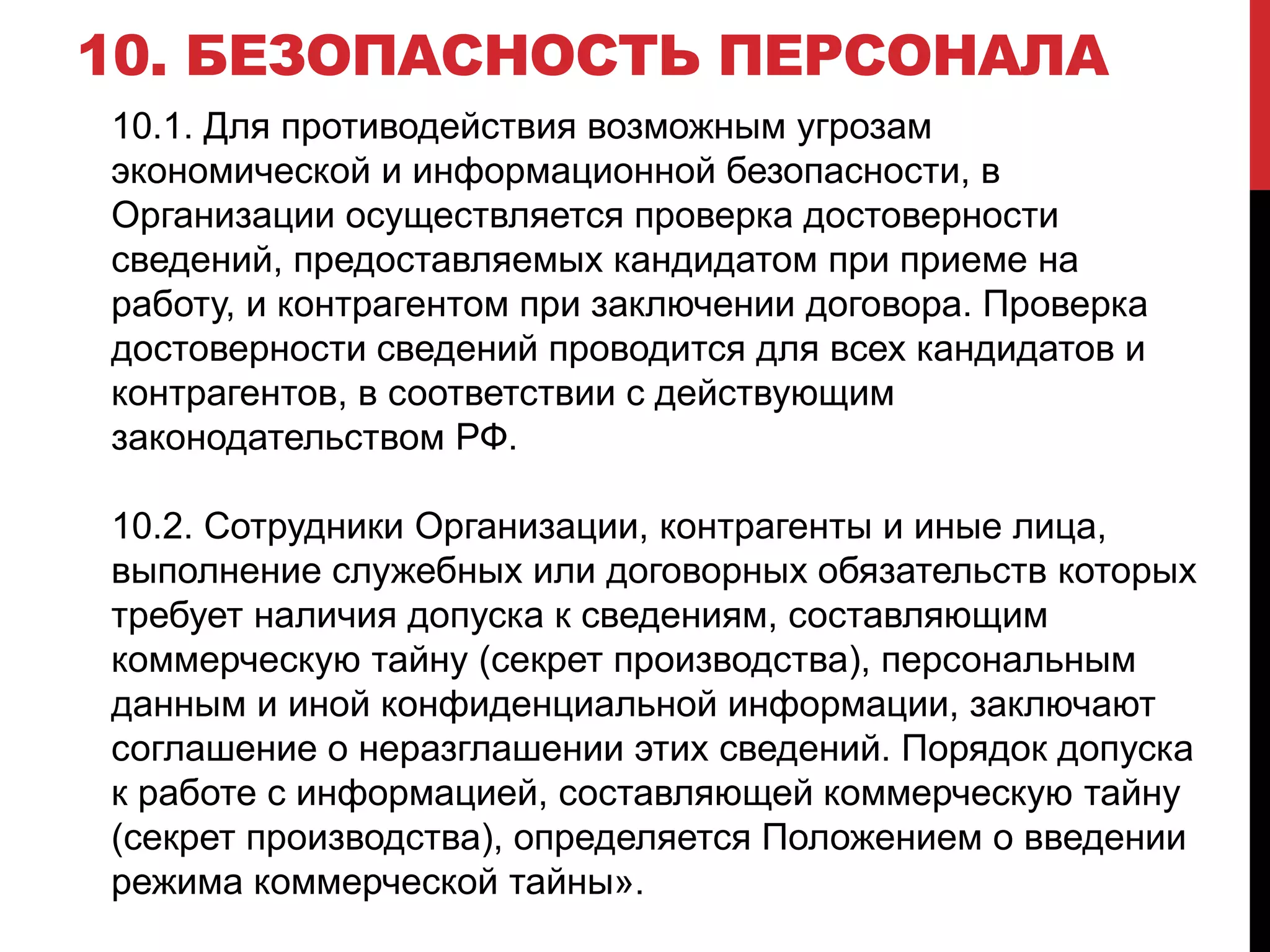 10. БЕЗОПАСНОСТЬ ПЕРСОНАЛА
10.1. Для противодействия возможным угрозам
экономической и информационной безопасности, в
Организации осуществляется проверка достоверности
сведений, предоставляемых кандидатом при приеме на
работу, и контрагентом при заключении договора. Проверка
достоверности сведений проводится для всех кандидатов и
контрагентов, в соответствии с действующим
законодательством РФ.
10.2. Сотрудники Организации, контрагенты и иные лица,
выполнение служебных или договорных обязательств которых
требует наличия допуска к сведениям, составляющим
коммерческую тайну (секрет производства), персональным
данным и иной конфиденциальной информации, заключают
соглашение о неразглашении этих сведений. Порядок допуска
к работе с информацией, составляющей коммерческую тайну
(секрет производства), определяется Положением о введении
режима коммерческой тайны».
 