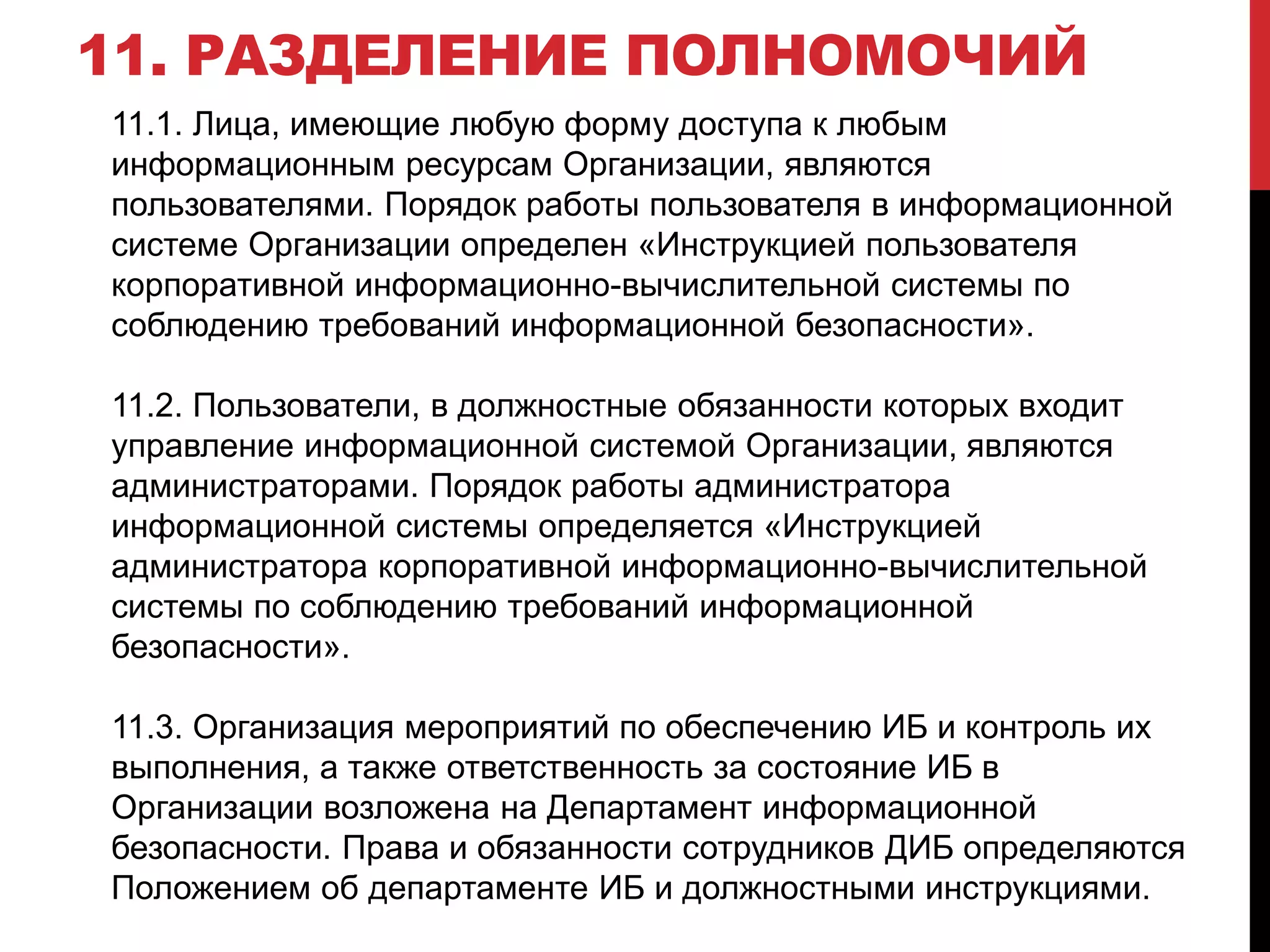 11. РАЗДЕЛЕНИЕ ПОЛНОМОЧИЙ
11.1. Лица, имеющие любую форму доступа к любым
информационным ресурсам Организации, являются
пользователями. Порядок работы пользователя в информационной
системе Организации определен «Инструкцией пользователя
корпоративной информационно-вычислительной системы по
соблюдению требований информационной безопасности».
11.2. Пользователи, в должностные обязанности которых входит
управление информационной системой Организации, являются
администраторами. Порядок работы администратора
информационной системы определяется «Инструкцией
администратора корпоративной информационно-вычислительной
системы по соблюдению требований информационной
безопасности».
11.3. Организация мероприятий по обеспечению ИБ и контроль их
выполнения, а также ответственность за состояние ИБ в
Организации возложена на Департамент информационной
безопасности. Права и обязанности сотрудников ДИБ определяются
Положением об департаменте ИБ и должностными инструкциями.
 