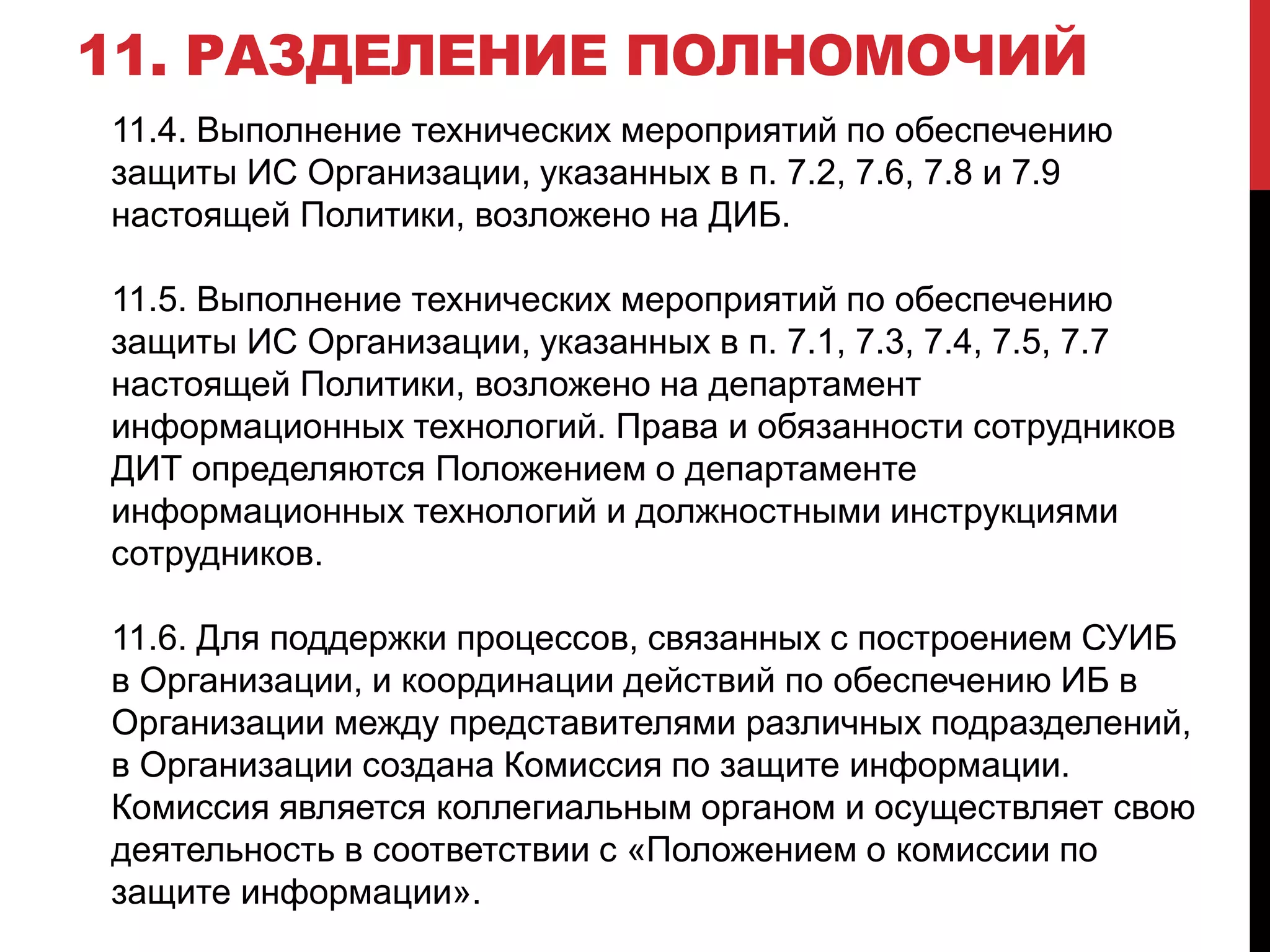 11. РАЗДЕЛЕНИЕ ПОЛНОМОЧИЙ
11.4. Выполнение технических мероприятий по обеспечению
защиты ИС Организации, указанных в п. 7.2, 7.6, 7.8 и 7.9
настоящей Политики, возложено на ДИБ.
11.5. Выполнение технических мероприятий по обеспечению
защиты ИС Организации, указанных в п. 7.1, 7.3, 7.4, 7.5, 7.7
настоящей Политики, возложено на департамент
информационных технологий. Права и обязанности сотрудников
ДИТ определяются Положением о департаменте
информационных технологий и должностными инструкциями
сотрудников.
11.6. Для поддержки процессов, связанных с построением СУИБ
в Организации, и координации действий по обеспечению ИБ в
Организации между представителями различных подразделений,
в Организации создана Комиссия по защите информации.
Комиссия является коллегиальным органом и осуществляет свою
деятельность в соответствии с «Положением о комиссии по
защите информации».
 