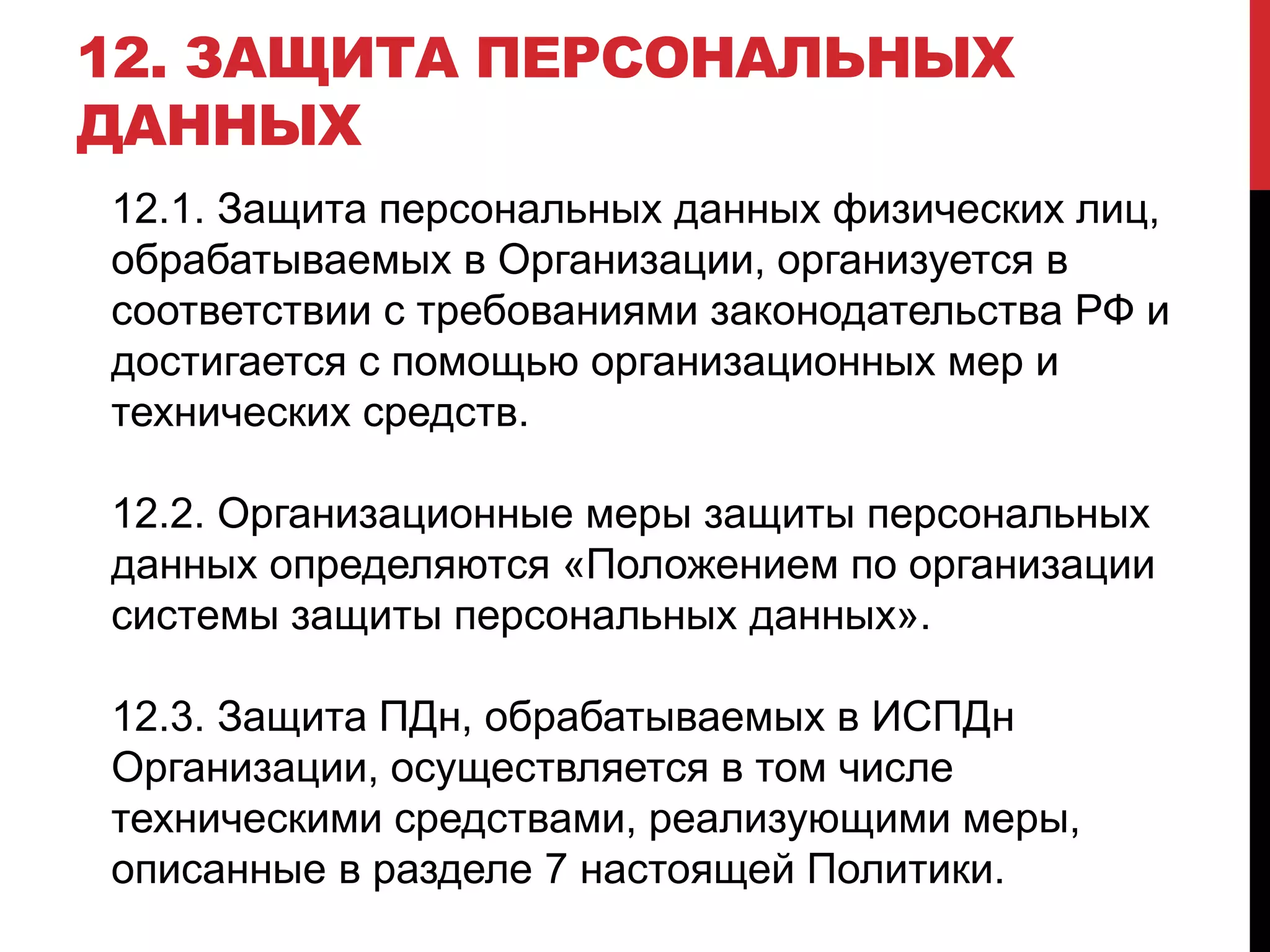 12. ЗАЩИТА ПЕРСОНАЛЬНЫХ
ДАННЫХ
12.1. Защита персональных данных физических лиц,
обрабатываемых в Организации, организуется в
соответствии с требованиями законодательства РФ и
достигается с помощью организационных мер и
технических средств.
12.2. Организационные меры защиты персональных
данных определяются «Положением по организации
системы защиты персональных данных».
12.3. Защита ПДн, обрабатываемых в ИСПДн
Организации, осуществляется в том числе
техническими средствами, реализующими меры,
описанные в разделе 7 настоящей Политики.
 
