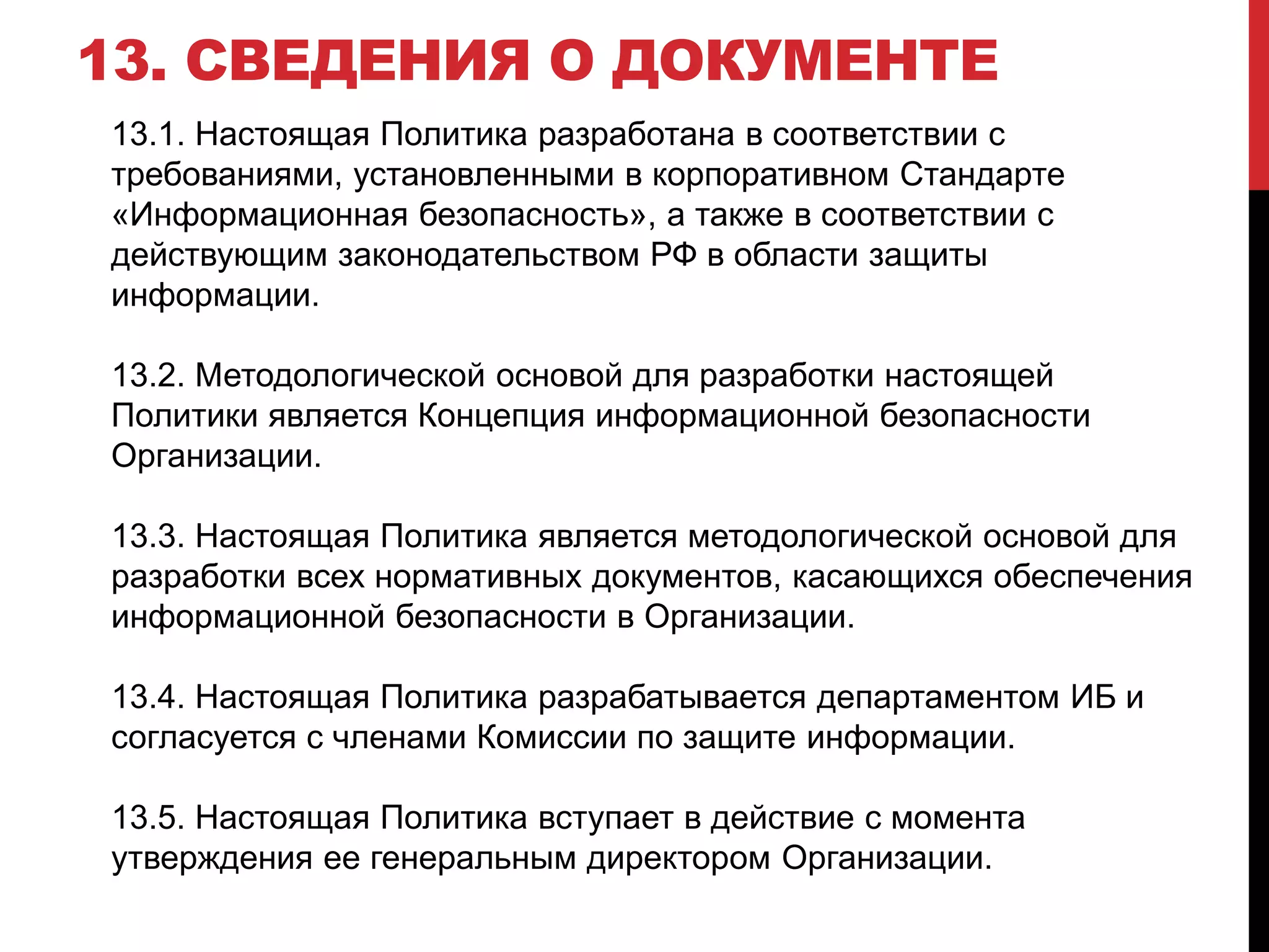 13. СВЕДЕНИЯ О ДОКУМЕНТЕ
13.1. Настоящая Политика разработана в соответствии с
требованиями, установленными в корпоративном Стандарте
«Информационная безопасность», а также в соответствии с
действующим законодательством РФ в области защиты
информации.
13.2. Методологической основой для разработки настоящей
Политики является Концепция информационной безопасности
Организации.
13.3. Настоящая Политика является методологической основой для
разработки всех нормативных документов, касающихся обеспечения
информационной безопасности в Организации.
13.4. Настоящая Политика разрабатывается департаментом ИБ и
согласуется с членами Комиссии по защите информации.
13.5. Настоящая Политика вступает в действие с момента
утверждения ее генеральным директором Организации.
 