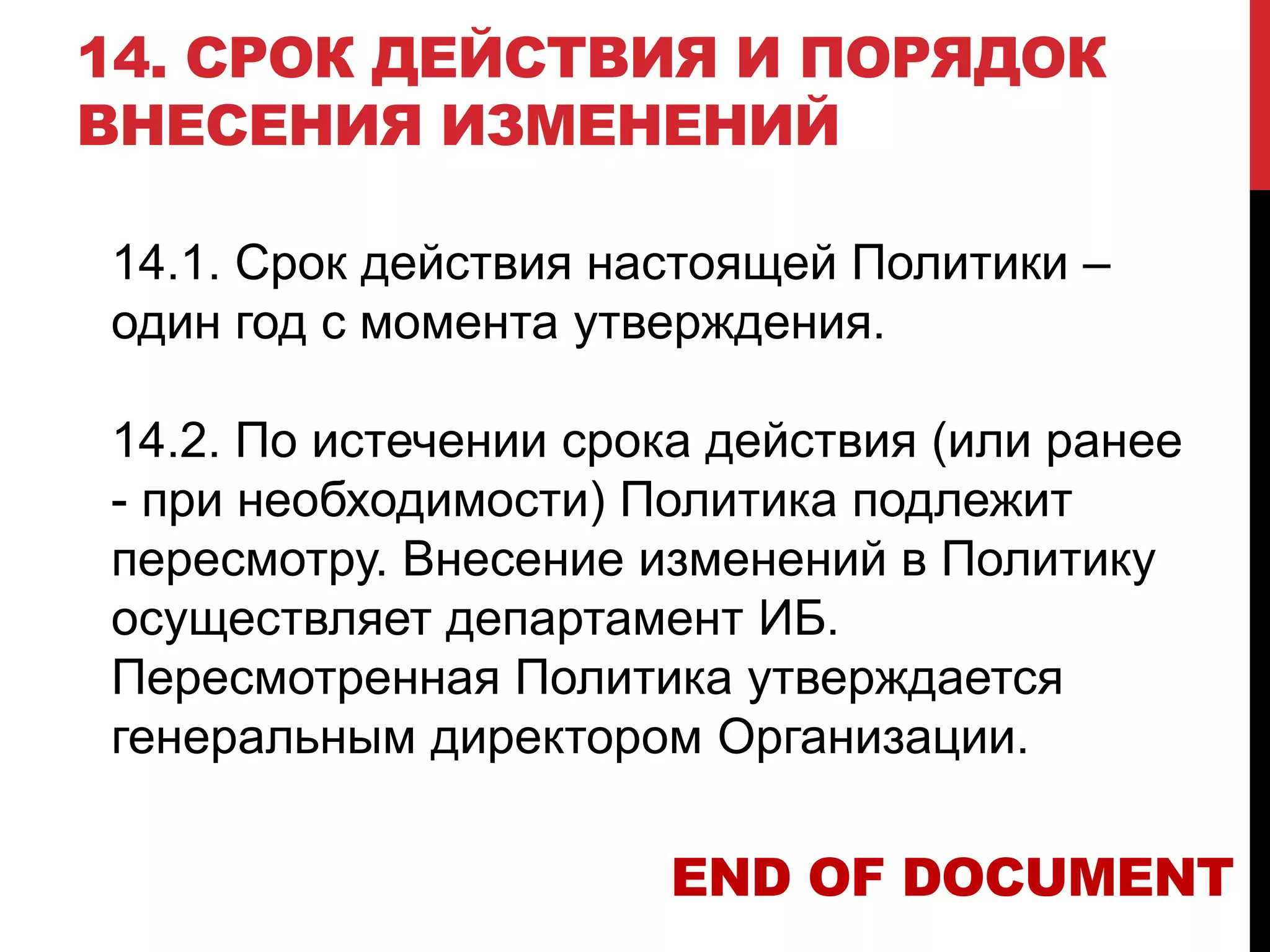 14. СРОК ДЕЙСТВИЯ И ПОРЯДОК
ВНЕСЕНИЯ ИЗМЕНЕНИЙ
14.1. Срок действия настоящей Политики –
один год с момента утверждения.
14.2. По истечении срока действия (или ранее
- при необходимости) Политика подлежит
пересмотру. Внесение изменений в Политику
осуществляет департамент ИБ.
Пересмотренная Политика утверждается
генеральным директором Организации.
END OF DOCUMENT
 