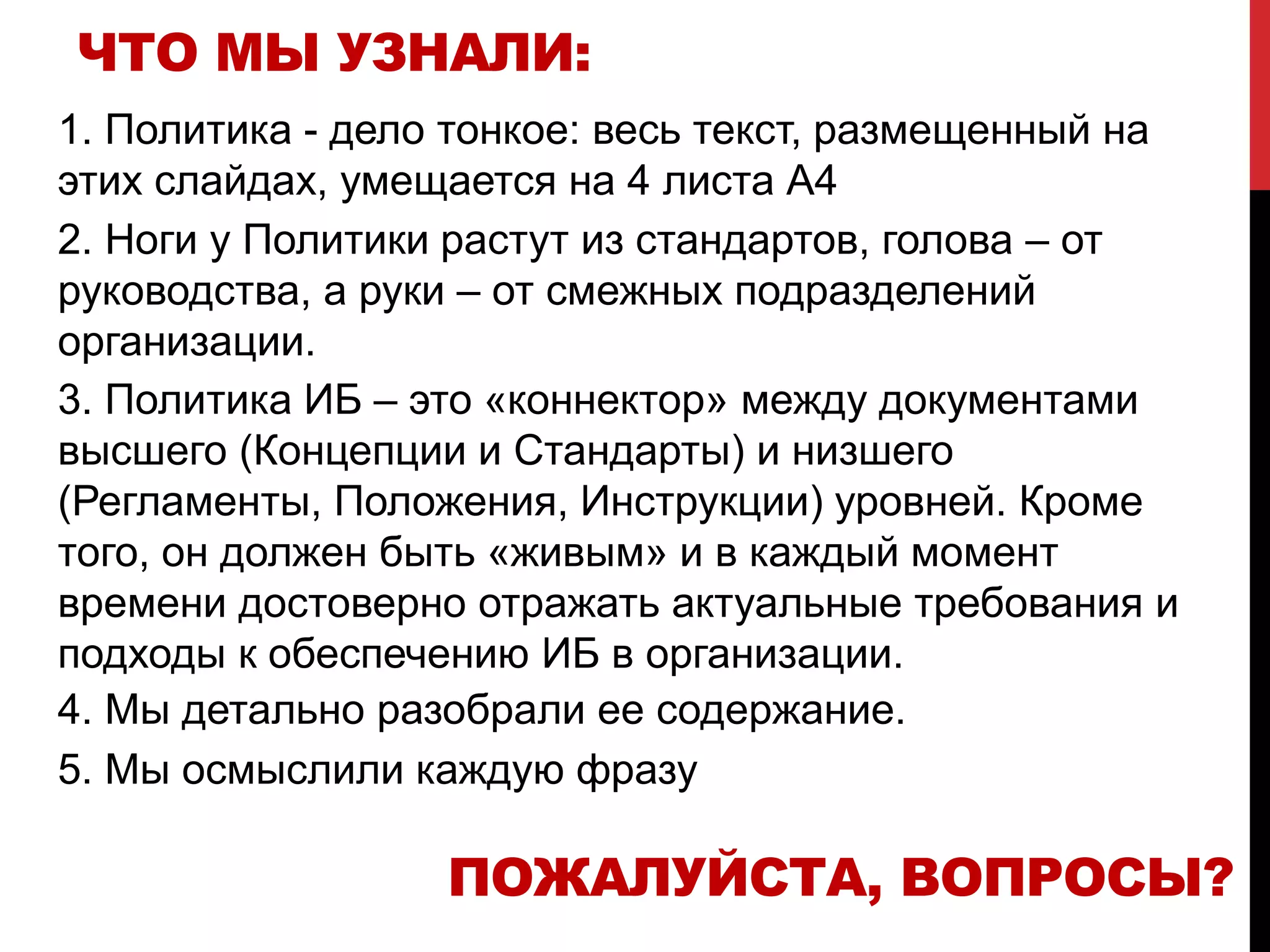 ЧТО МЫ УЗНАЛИ:
1. Политика - дело тонкое: весь текст, размещенный на
этих слайдах, умещается на 4 листа А4
2. Ноги у Политики растут из стандартов, голова – от
руководства, а руки – от смежных подразделений
организации.
3. Политика ИБ – это «коннектор» между документами
высшего (Концепции и Стандарты) и низшего
(Регламенты, Положения, Инструкции) уровней. Кроме
того, он должен быть «живым» и в каждый момент
времени достоверно отражать актуальные требования и
подходы к обеспечению ИБ в организации.
4. Мы детально разобрали ее содержание.
5. Мы осмыслили каждую фразу
ПОЖАЛУЙСТА, ВОПРОСЫ?
 
