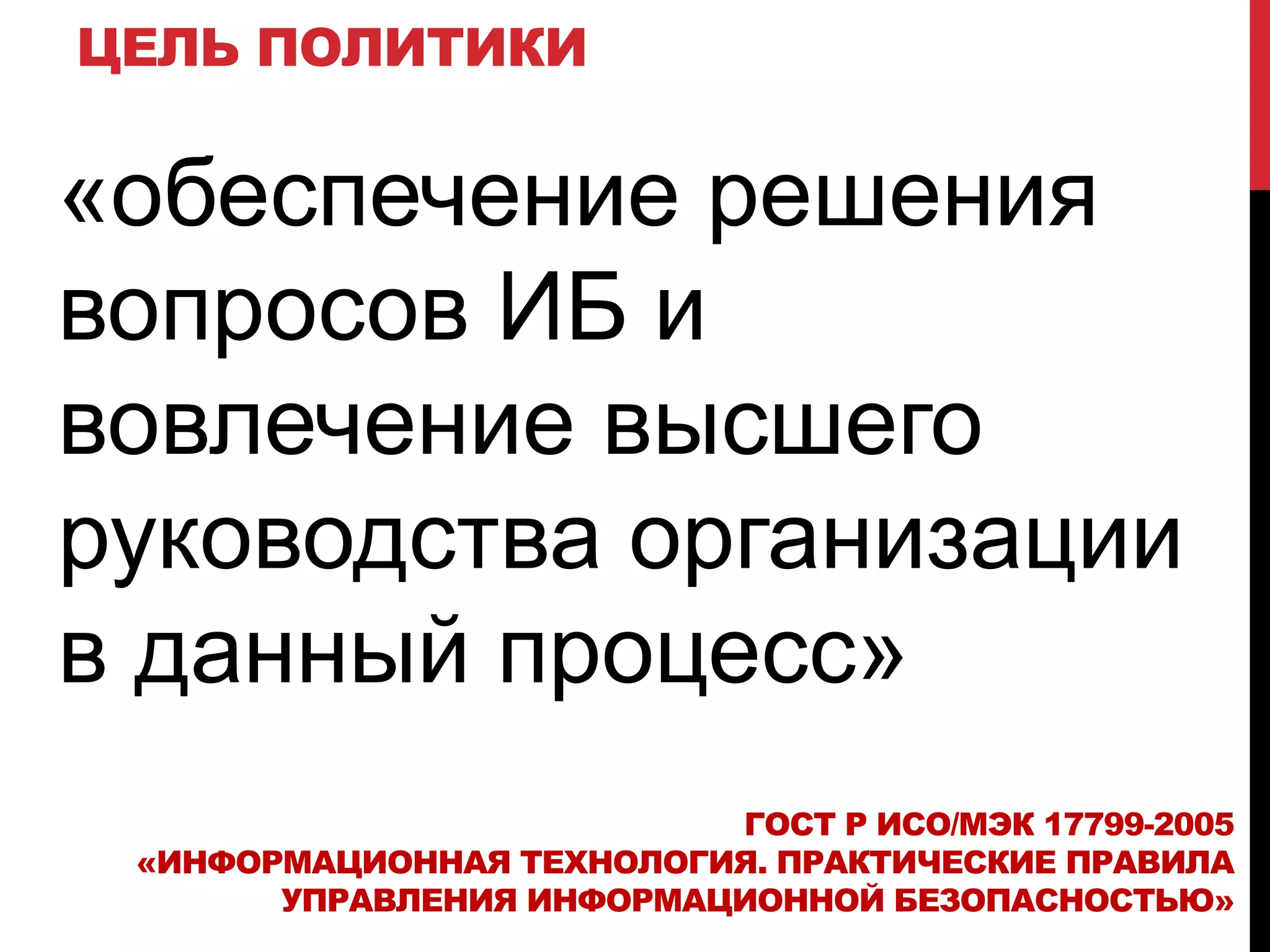 ЦЕЛЬ ПОЛИТИКИ
«обеспечение решения
вопросов ИБ и
вовлечение высшего
руководства организации
в данный процесс»
ГОСТ Р ИСО/МЭК 17799-2005
«ИНФОРМАЦИОННАЯ ТЕХНОЛОГИЯ. ПРАКТИЧЕСКИЕ ПРАВИЛА
УПРАВЛЕНИЯ ИНФОРМАЦИОННОЙ БЕЗОПАСНОСТЬЮ»
 