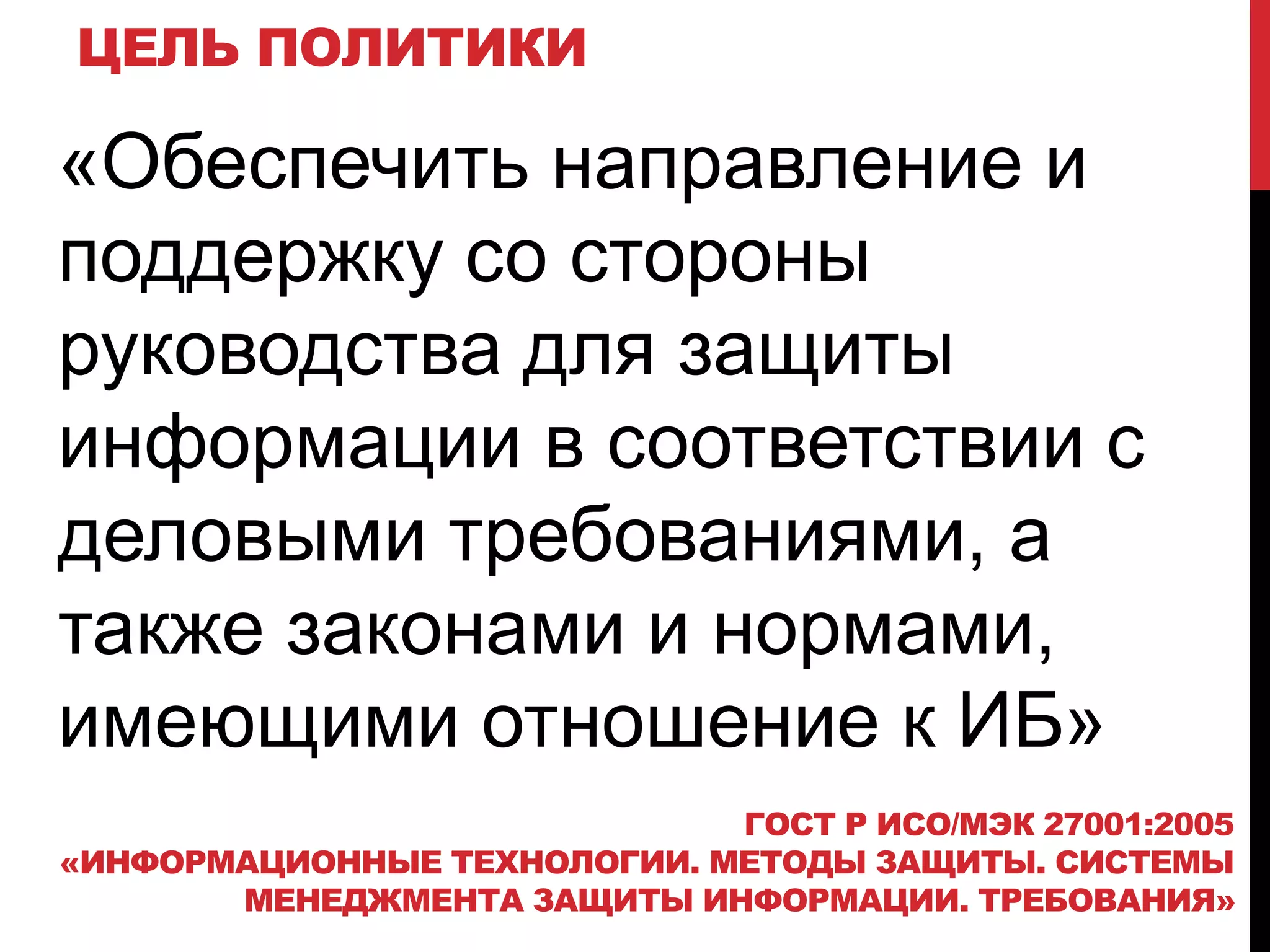 ЦЕЛЬ ПОЛИТИКИ
«Обеспечить направление и
поддержку со стороны
руководства для защиты
информации в соответствии с
деловыми требованиями, а
также законами и нормами,
имеющими отношение к ИБ»
ГОСТ Р ИСО/МЭК 27001:2005
«ИНФОРМАЦИОННЫЕ ТЕХНОЛОГИИ. МЕТОДЫ ЗАЩИТЫ. СИСТЕМЫ
МЕНЕДЖМЕНТА ЗАЩИТЫ ИНФОРМАЦИИ. ТРЕБОВАНИЯ»
 