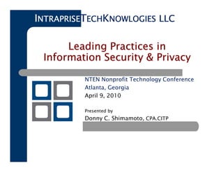 INTRAPRISETECHKNOWLOGIES LLC

      Leading Practices in
 Information Security & Privacy

          NTEN Nonprofit Technology Conference
          Atlanta, Georgia
          April 9, 2010

          Presented by
          Donny C. Shimamoto, CPA.CITP
 