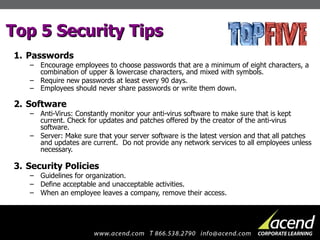Top 5 Security Tips Passwords Encourage employees to choose passwords that are a minimum of eight characters, a combination of upper & lowercase characters, and mixed with symbols. Require new passwords at least every 90 days. Employees should never share passwords or write them down. Software Anti-Virus: Constantly monitor your anti-virus software to make sure that is kept current. Check for updates and patches offered by the creator of the anti-virus software. Server: Make sure that your server software is the latest version and that all patches and updates are current.  Do not provide any network services to all employees unless necessary. Security Policies Guidelines for organization.  Define acceptable and unacceptable activities. When an employee leaves a company, remove their access. 