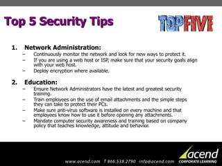 Top 5 Security Tips Network Administration: Continuously monitor the network and look for new ways to protect it.  If you are using a web host or ISP, make sure that your security goals align with your web host. Deploy encryption where available. Education: Ensure Network Administrators have the latest and greatest security training. Train employees on the use of email attachments and the simple steps they can take to protect their PCs.  Make sure anti-virus software is installed on every machine and that employees know how to use it before opening any attachments. Mandate computer security awareness and training based on company policy that teaches knowledge, attitude and behavior. 