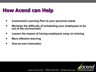 How Acend can Help Customized Learning Plan to your personal needs Minimize the difficulty of scheduling your employees to be out of the environment  Lessen the impact of having employees away on training  More effective learning  One-on-one instruction  