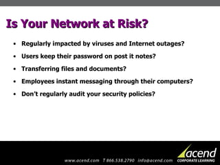 Is Your Network at Risk? Regularly impacted by viruses and Internet outages? Users keep their password on post it notes? Transferring files and documents? Employees instant messaging through their computers? Don’t regularly audit your security policies? 