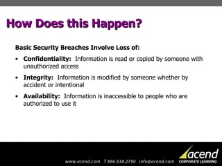 How Does this Happen? Basic Security Breaches Involve Loss of: Confidentiality:   Information is read or copied by someone with unauthorized access Integrity:   Information is modified by someone whether by accident or intentional Availability:   Information is inaccessible to people who are authorized to use it 