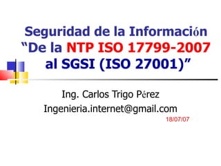 Seguridad de la Informaci ó n  “De la  NTP ISO 17799-2007  al SGSI (ISO 27001)” Ing. Carlos Trigo P é rez [email_address] 18/07/07 