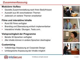 Zusammenfassung
Modularer Aufbau
    Gezielte Zusammenstellung nach Ihren Bedürfnissen
    Auswahl aus 90 verschiedenen Themen
    Jederzeit um weitere Themen erweiterbar

Filme und interaktive Inhalte
    Rund 90 Filme verfügbar
    Branding und Übersetzung einfach implementierbar
    Interaktive Inhalte: Übungen, Tests uvm.

Vielsprachigkeit der Programme
    Bereits 30 Sprachen verfügbar
    Alle Inhalte können in andere Sprachen übertragbar

Customizing
    Vollständige Anpassung an Corporate Design
    Umfangreiche Anpassung der Inhalte möglich

                                     © InfoSecure, all rights reserved   11.10.2011
 