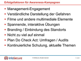 Erfolgsfaktoren für Awareness-Kampagnen

   Management-Engagement
   Verständliche Darstellung der Gefahren
   Filme und andere multimediale Elemente
   Spannende, interaktive Übungen
   Branding / Einbindung des Standorts
   Nicht zu viel auf einmal
   Plan Do Check Act: Umfragen / Audits
   Kontinuierliche Schulung, aktuelle Themen


                   © InfoSecure, all rights reserved   11.10.2011
 
