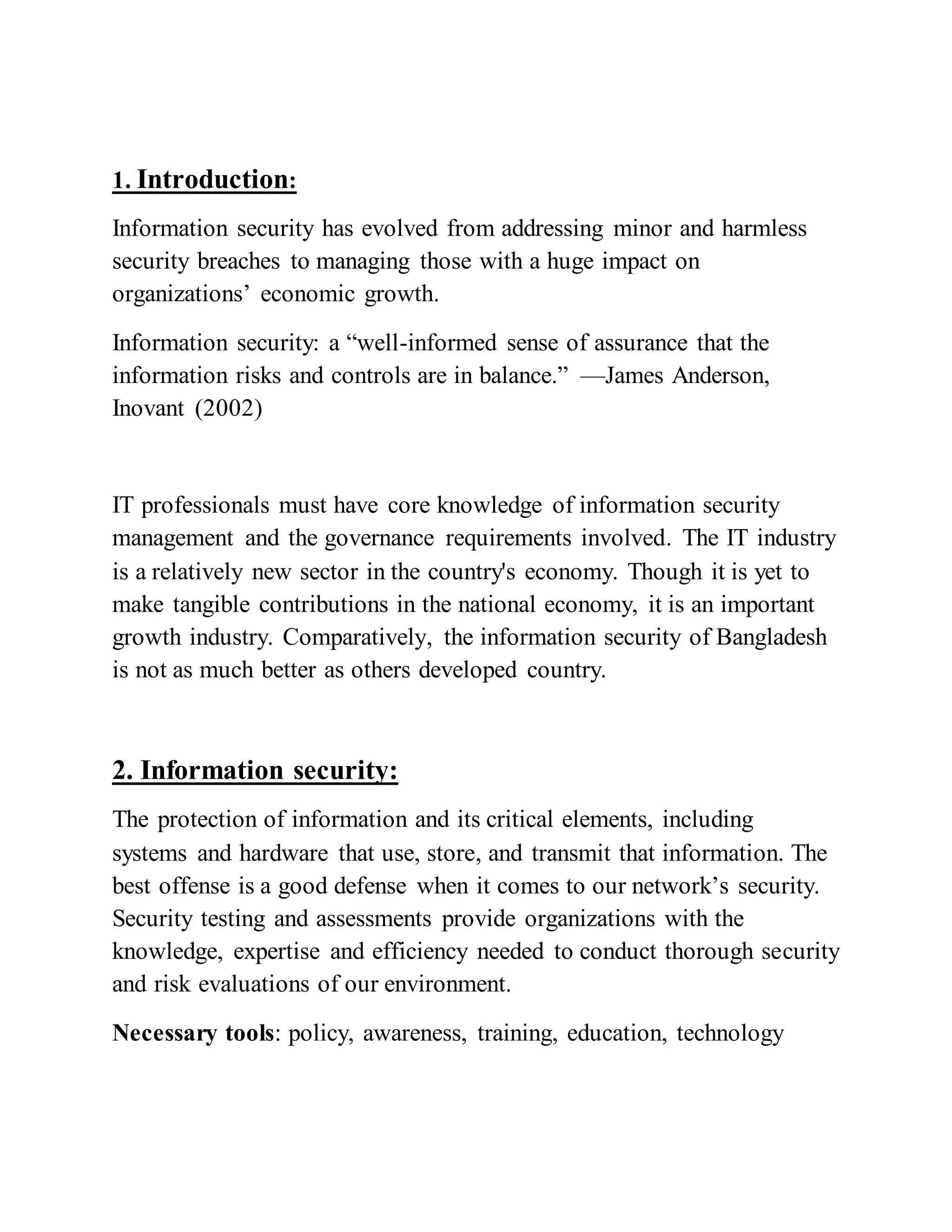 1. Introduction:
Information security has evolved from addressing minor and harmless
security breaches to managing those with a huge impact on
organizations’ economic growth.
Information security: a “well-informed sense of assurance that the
information risks and controls are in balance.” —James Anderson,
Inovant (2002)
IT professionals must have core knowledge of information security
management and the governance requirements involved. The IT industry
is a relatively new sector in the country's economy. Though it is yet to
make tangible contributions in the national economy, it is an important
growth industry. Comparatively, the information security of Bangladesh
is not as much better as others developed country.
2. Information security:
The protection of information and its critical elements, including
systems and hardware that use, store, and transmit that information. The
best offense is a good defense when it comes to our network’s security.
Security testing and assessments provide organizations with the
knowledge, expertise and efficiency needed to conduct thorough security
and risk evaluations of our environment.
Necessary tools: policy, awareness, training, education, technology
 