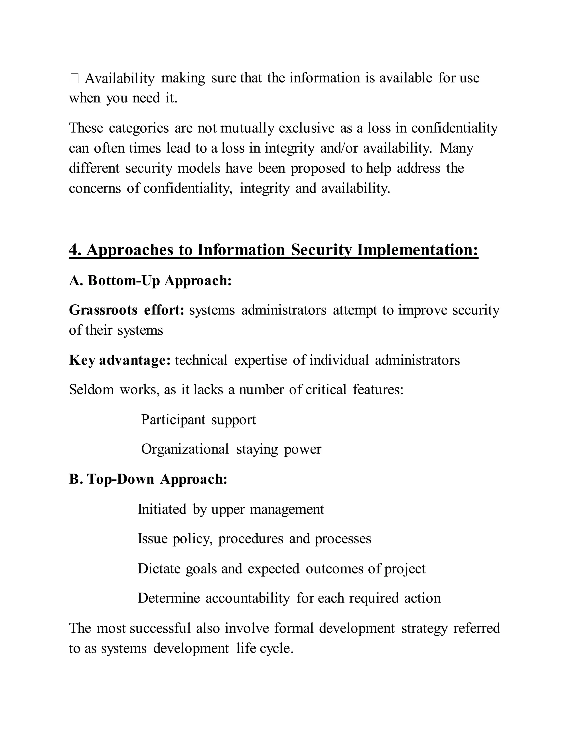 making sure that the information is available for use
when you need it.
These categories are not mutually exclusive as a loss in confidentiality
can often times lead to a loss in integrity and/or availability. Many
different security models have been proposed to help address the
concerns of confidentiality, integrity and availability.
4. Approaches to Information Security Implementation:
A. Bottom-Up Approach:
Grassroots effort: systems administrators attempt to improve security
of their systems
Key advantage: technical expertise of individual administrators
Seldom works, as it lacks a number of critical features:
Participant support
Organizational staying power
B. Top-Down Approach:
Initiated by upper management
Issue policy, procedures and processes
Dictate goals and expected outcomes of project
Determine accountability for each required action
The most successful also involve formal development strategy referred
to as systems development life cycle.
 