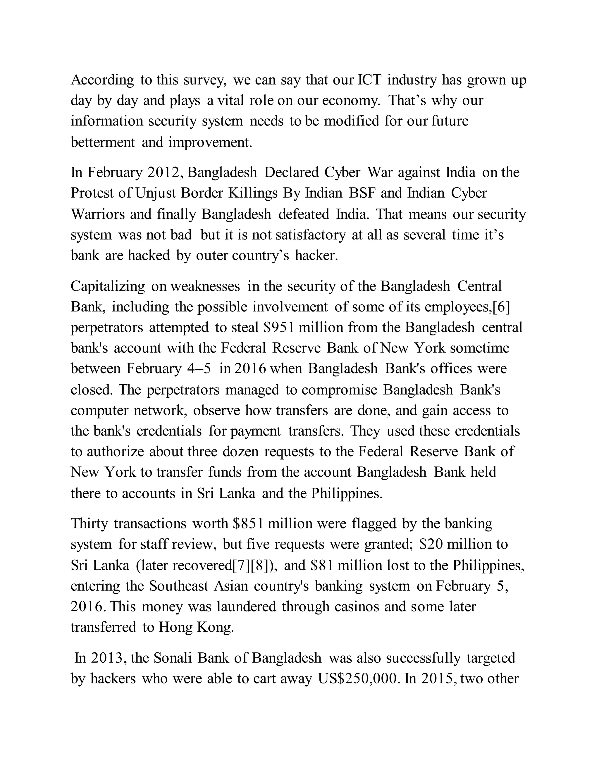 According to this survey, we can say that our ICT industry has grown up
day by day and plays a vital role on our economy. That’s why our
information security system needs to be modified for our future
betterment and improvement.
In February 2012, Bangladesh Declared Cyber War against India on the
Protest of Unjust Border Killings By Indian BSF and Indian Cyber
Warriors and finally Bangladesh defeated India. That means our security
system was not bad but it is not satisfactory at all as several time it’s
bank are hacked by outer country’s hacker.
Capitalizing on weaknesses in the security of the Bangladesh Central
Bank, including the possible involvement of some of its employees,[6]
perpetrators attempted to steal $951 million from the Bangladesh central
bank's account with the Federal Reserve Bank of New York sometime
between February 4–5 in 2016 when Bangladesh Bank's offices were
closed. The perpetrators managed to compromise Bangladesh Bank's
computer network, observe how transfers are done, and gain access to
the bank's credentials for payment transfers. They used these credentials
to authorize about three dozen requests to the Federal Reserve Bank of
New York to transfer funds from the account Bangladesh Bank held
there to accounts in Sri Lanka and the Philippines.
Thirty transactions worth $851 million were flagged by the banking
system for staff review, but five requests were granted; $20 million to
Sri Lanka (later recovered[7][8]), and $81 million lost to the Philippines,
entering the Southeast Asian country's banking system on February 5,
2016. This money was laundered through casinos and some later
transferred to Hong Kong.
In 2013, the Sonali Bank of Bangladesh was also successfully targeted
by hackers who were able to cart away US$250,000. In 2015, two other
 