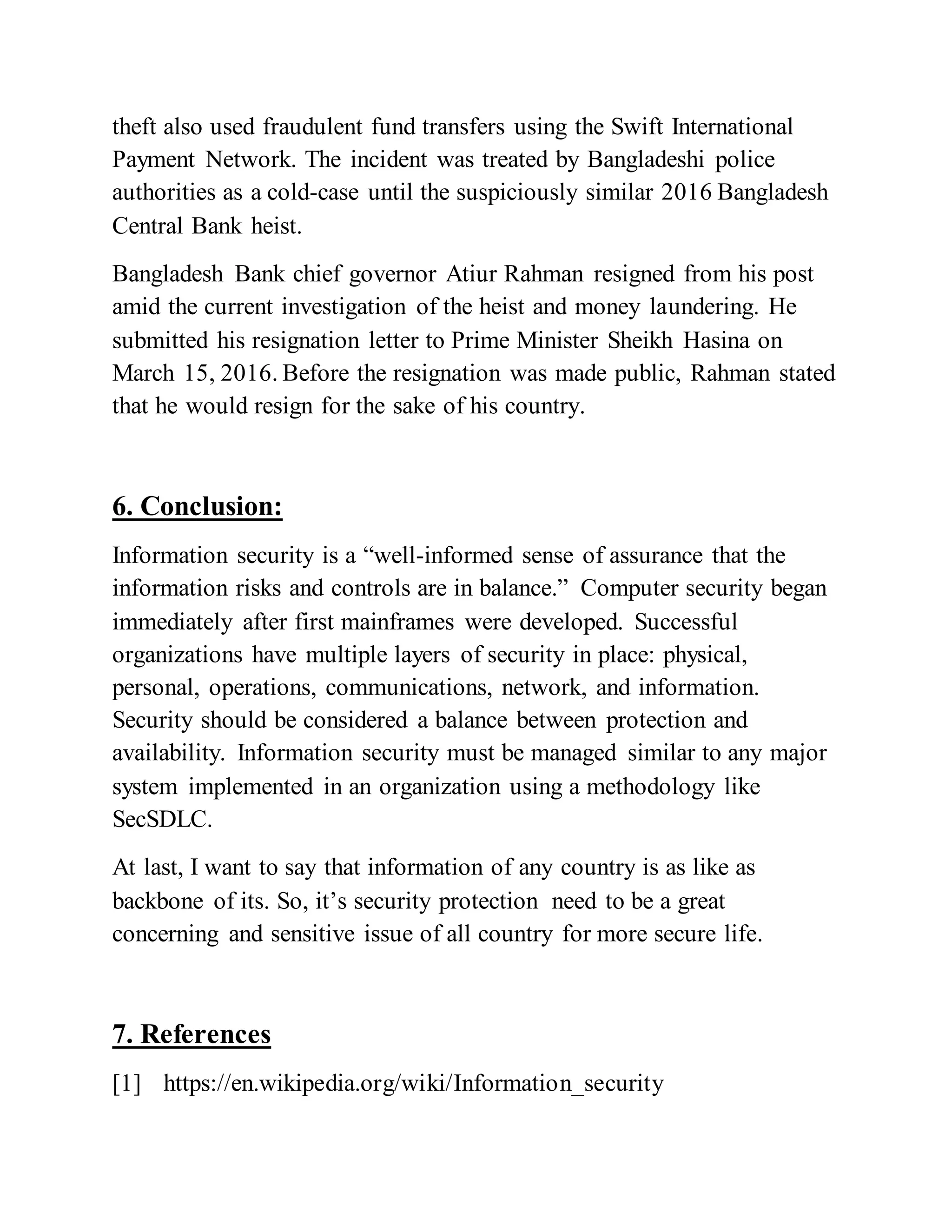 theft also used fraudulent fund transfers using the Swift International
Payment Network. The incident was treated by Bangladeshi police
authorities as a cold-case until the suspiciously similar 2016 Bangladesh
Central Bank heist.
Bangladesh Bank chief governor Atiur Rahman resigned from his post
amid the current investigation of the heist and money laundering. He
submitted his resignation letter to Prime Minister Sheikh Hasina on
March 15, 2016. Before the resignation was made public, Rahman stated
that he would resign for the sake of his country.
6. Conclusion:
Information security is a “well-informed sense of assurance that the
information risks and controls are in balance.” Computer security began
immediately after first mainframes were developed. Successful
organizations have multiple layers of security in place: physical,
personal, operations, communications, network, and information.
Security should be considered a balance between protection and
availability. Information security must be managed similar to any major
system implemented in an organization using a methodology like
SecSDLC.
At last, I want to say that information of any country is as like as
backbone of its. So, it’s security protection need to be a great
concerning and sensitive issue of all country for more secure life.
7. References
[1] https://en.wikipedia.org/wiki/Information_security
 