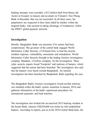 hacking attempts were recorded, a $12 million theft from Banco del
Austro in Ecuador in January and an attack on Vietnam's Tien Phong
Bank in December that was not successful. In all these cases, the
perpetrators are suspected to have been aided by insiders within the
targeted banks, who assisted in taking advantage of weaknesses within
the SWIFT global payment network.
Investigation
Initially, Bangladesh Bank was uncertain if its system had been
compromised. The governor of the central bank engaged World
Informatics Cyber Security, a US based firm, to lead the security
incident response, vulnerability assessment and remediation. World
Informatics Cyber Security brought in the leading forensic investigation
company Mandiant, a FireEye company, for the investigation. These
cyber security experts found "footprints" and malware of hackers, which
suggested that the system had been breached. The investigators also said
that the hackers were based outside Bangladesh. An internal
investigation has been launched by Bangladesh Bank regarding the case.
The Bangladesh Bank's forensic investigation found out that malware
was installed within the bank's system sometime in January 2016, and
gathered information on the bank's operational procedures for
international payments and fund transfers.
The investigation also looked into an unsolved 2013 hacking incident at
the Sonali Bank, wherein US$250,000 was stolen by still unidentified
hackers. According to reports, just as in the 2016 Central Bank hack, the
 