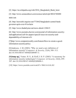 [2] https://en.wikipedia.org/wiki/2016_Bangladesh_Bank_heist
[3] http://www.sciencedirect.com/science/article/pii/S016740480
8001168
[4] http://newsinfo.inquirer.net/773842/bangladesh-central-bank-
governor-quits-over-81m-heist
[5] http://www.thedailystar.net/news-detail-120615
[6] http://www.journals.elsevier.com/journal-of-information-security-
and-applications/call-for-papers/special-issue-on-security-and-
dependability-of-internet-of-t
[7]http://www.computerweekly.com/feature/How-to-create-a-good-
information-security-policy
[8]Anderson, J. M. (2003). "Why we need a new definition of
information security".Computers & Security, 22(4), 308–313.
doi:10.1016/S0167-4048(03)00407-3.
[9]Jump up^ Venter, H. S., & Eloff, J. H. P. (2003). "A taxonomy for
information security technologies".Computers & Security, 22(4), 299–
307. doi:10.1016/S0167-4048(03)00406-1.
[10] https://www.youtube.com/watch?v=MsCe1x3zLAU
 