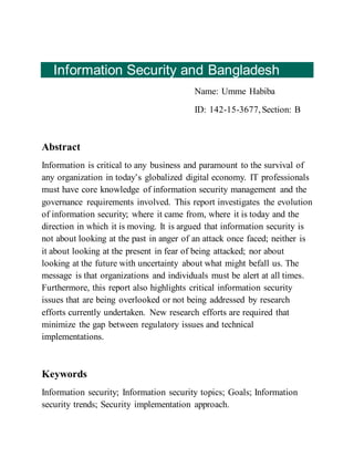Information Security and Bangladesh
Name: Umme Habiba
ID: 142-15-3677,Section: B
Abstract
Information is critical to any business and paramount to the survival of
any organization in today’s globalized digital economy. IT professionals
must have core knowledge of information security management and the
governance requirements involved. This report investigates the evolution
of information security; where it came from, where it is today and the
direction in which it is moving. It is argued that information security is
not about looking at the past in anger of an attack once faced; neither is
it about looking at the present in fear of being attacked; nor about
looking at the future with uncertainty about what might befall us. The
message is that organizations and individuals must be alert at all times.
Furthermore, this report also highlights critical information security
issues that are being overlooked or not being addressed by research
efforts currently undertaken. New research efforts are required that
minimize the gap between regulatory issues and technical
implementations.
Keywords
Information security; Information security topics; Goals; Information
security trends; Security implementation approach.
 