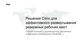 Решения Citrix для эффективного развертывания резервных рабочих мест Сергей Халяпин – руководитель системных инженеров Citrix Systems RU&CIS 