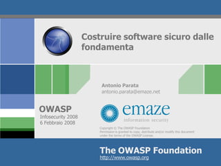 Costruire software sicuro dalle
                    fondamenta



                         Antonio Parata
                         antonio.parata@emaze.net


OWASP
Infosecurity 2008
6 Febbraio 2008
                        Copyright © The OWASP Foundation
                        Permission is granted to copy, distribute and/or modify this document
                        under the terms of the OWASP License.




                        The OWASP Foundation
                        http://www.owasp.org
 