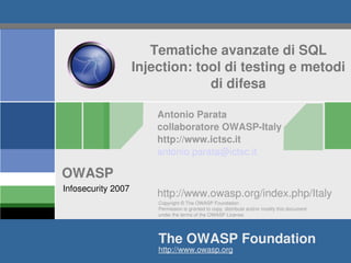 Tematiche avanzate di SQL 
                    Injection: tool di testing e metodi 
                                 di difesa

                        Antonio Parata
                        collaboratore OWASP­Italy
                        http://www.ictsc.it
                        antonio.parata@ictsc.it

OWASP                           
Infosecurity 2007
                        http://www.owasp.org/index.php/Italy
                        Copyright © The OWASP Foundation
                        Permission is granted to copy, distribute and/or modify this document 
                        under the terms of the OWASP License.




                        The OWASP Foundation
                        http://www.owasp.org 
 