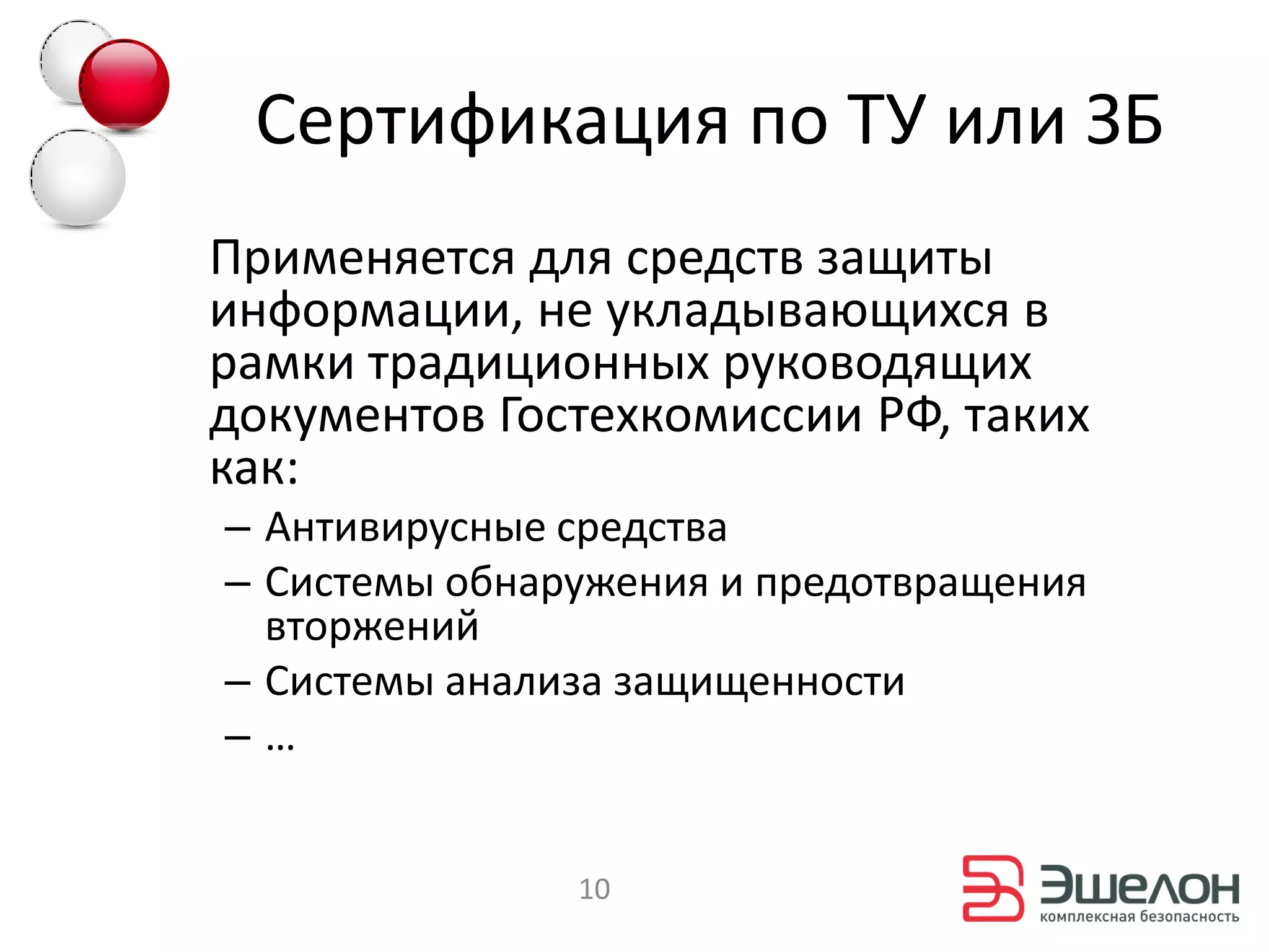 Сертификация по ТУ или ЗБ
Применяется для средств защиты
информации, не укладывающихся в
рамки традиционных руководящих
документов Гостехкомиссии РФ, таких
как:
– Антивирусные средства
– Системы обнаружения и предотвращения
  вторжений
– Системы анализа защищенности
–…


               10
 